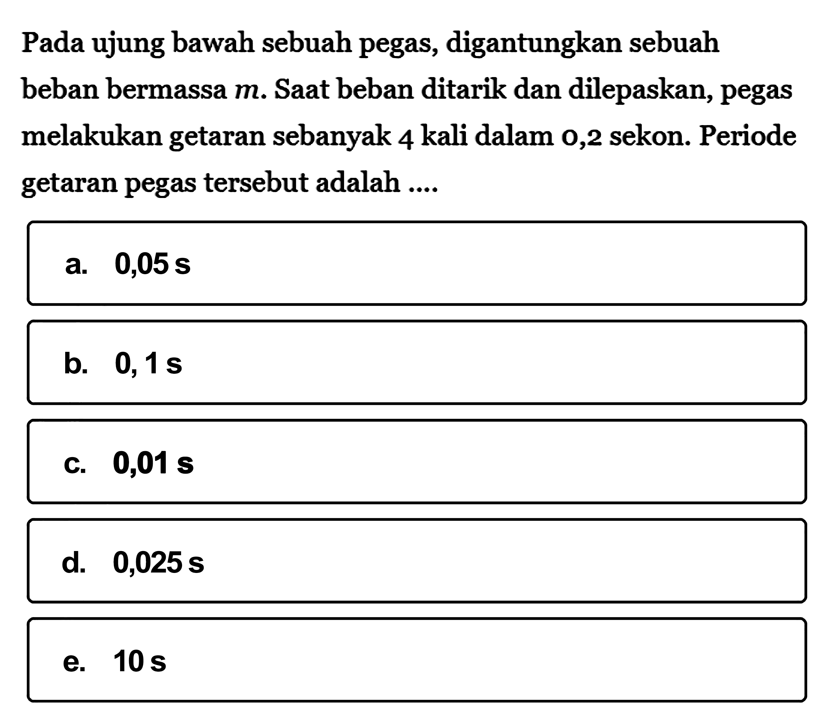 Pada ujung bawah sebuah pegas, digantungkan sebuah beban bermassa  m. Saat beban ditarik dan dilepaskan, pegas melakukan getaran sebanyak 4 kali dalam 0,2 sekon. Periode getaran pegas tersebut adalah  .... 
