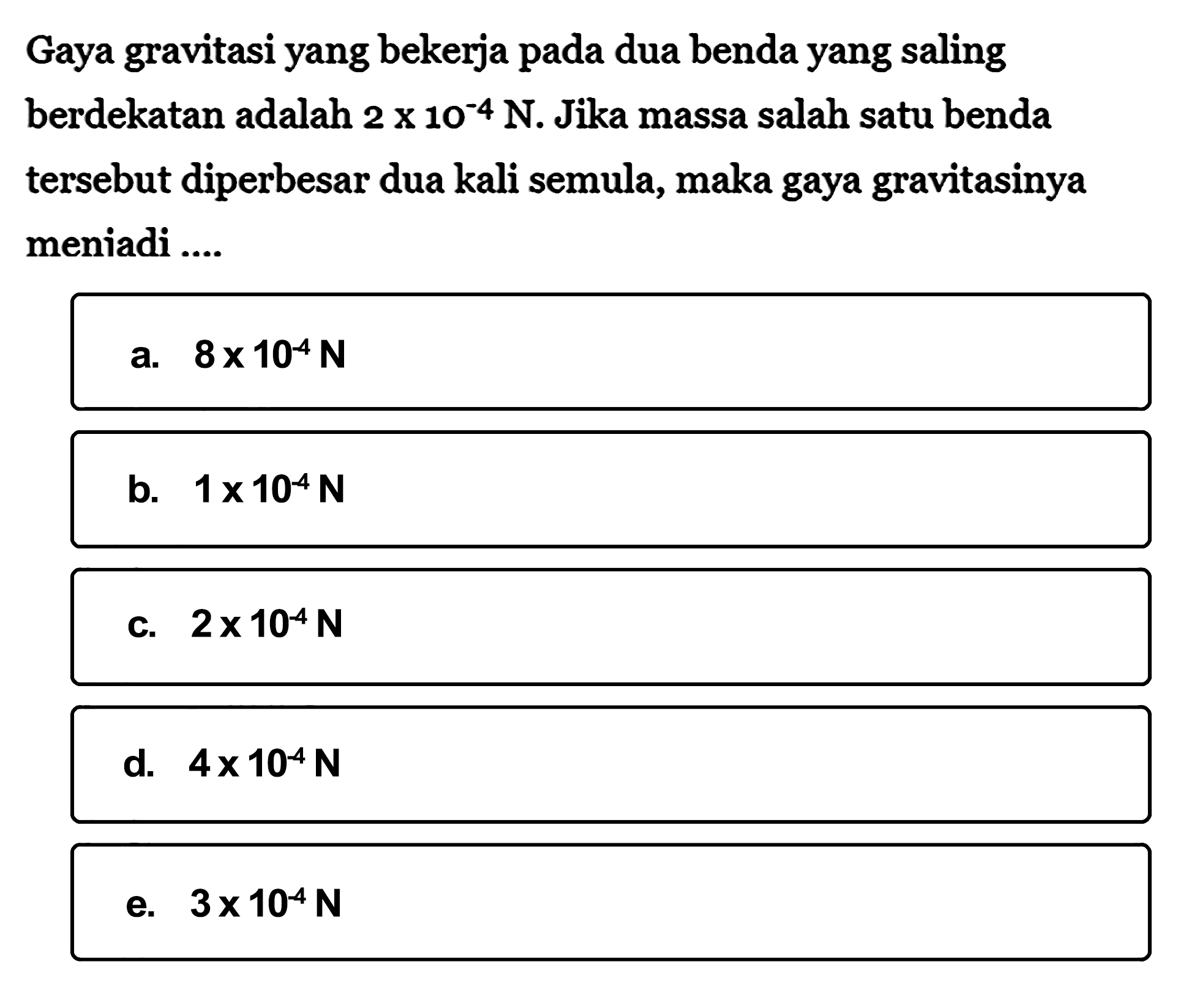 Gaya gravitasi yang bekerja pada dua benda yang saling berdekatan adalah 2x10^-4 N. Jika massa salah satu benda tersebut diperbesar dua kali semula, maka gaya gravitasinya meniadi ....