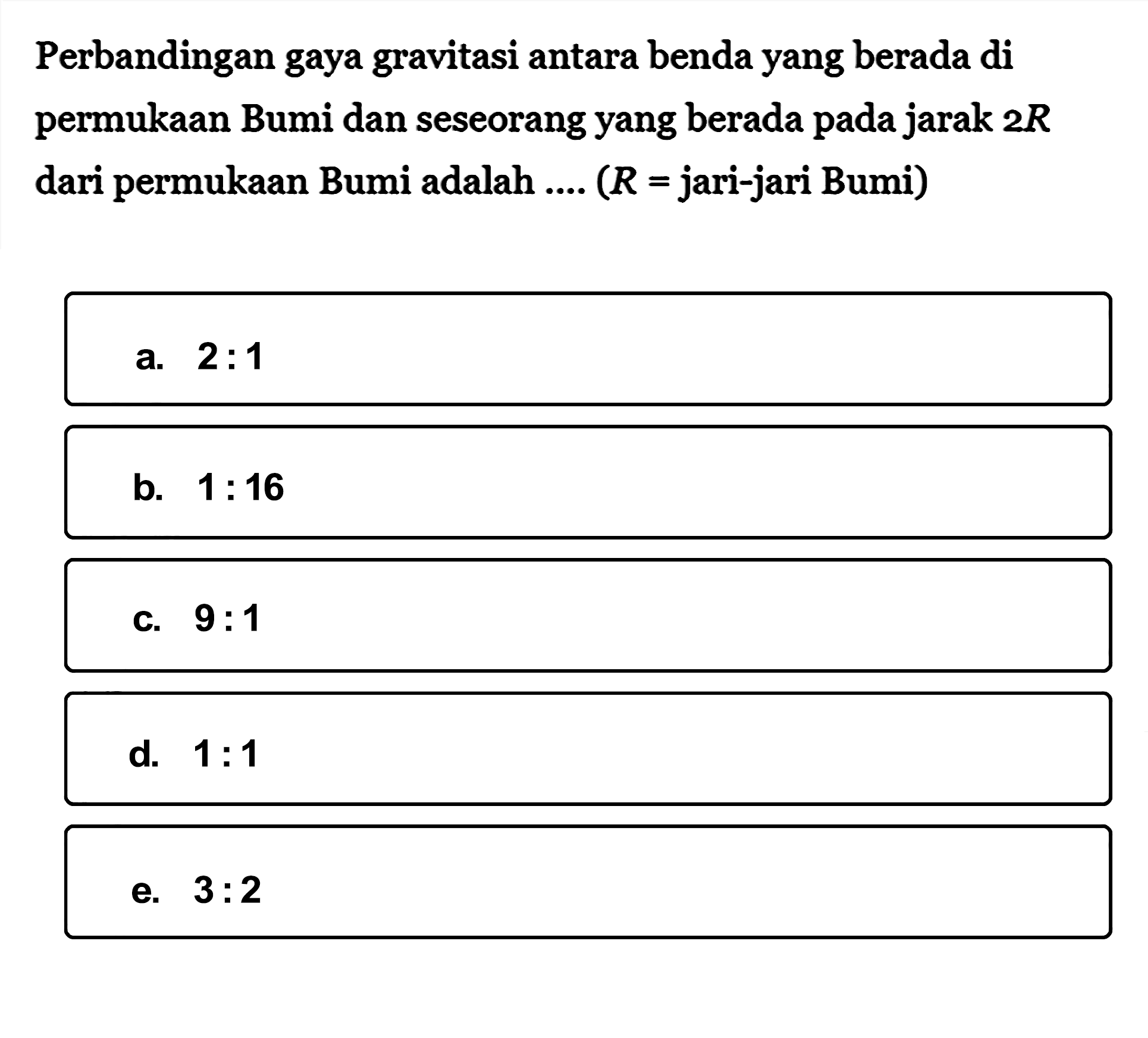 Perbandingan gaya gravitasi antara benda yang berada di permukaan Bumi dan seseorang yang berada pada jarak  2 R  dari permukaan Bumi adalah ....  (R=  jari-jari Bumi)