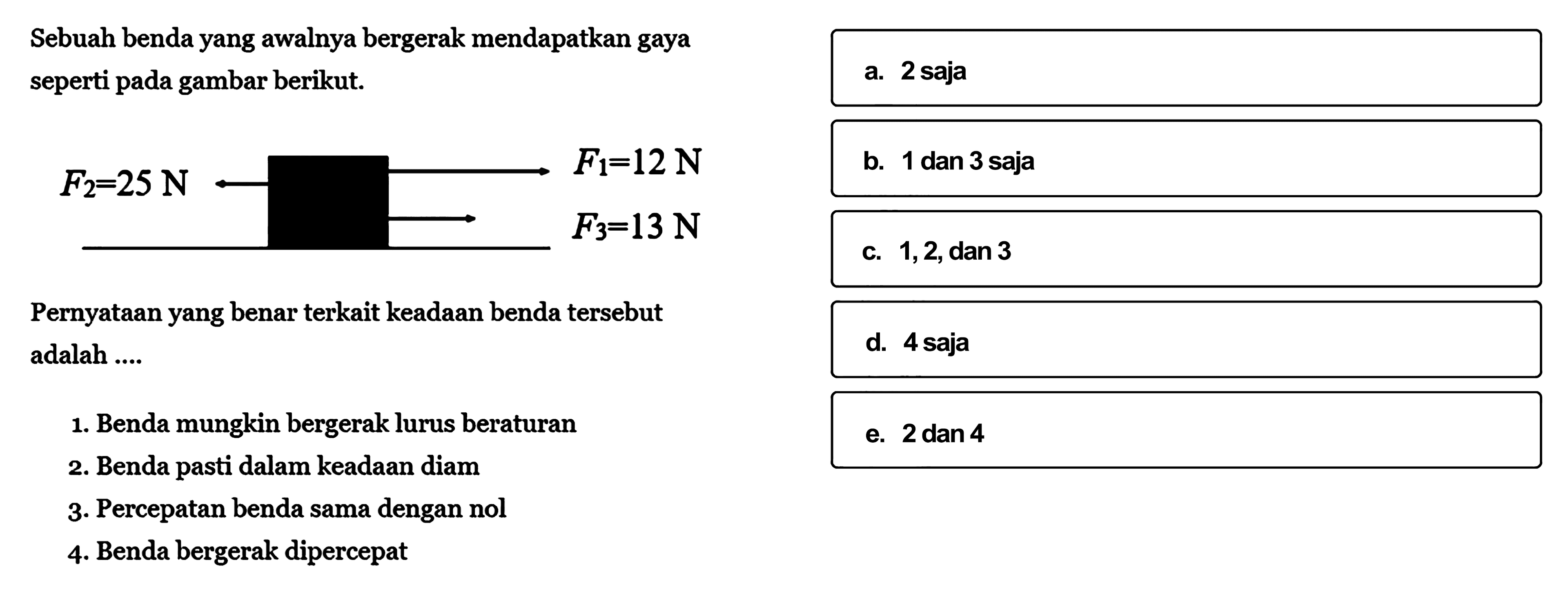 Sebuah benda yang awalnya bergerak mendapatkan gaya seperti pada gambar berikut.F2=25 N <- F1=12 N -> F3=13 NPernyataan yang benar terkait keadaan benda   tersebut adalah ....1. Benda mungkin bergerak lurus beraturan2. Benda pasti dalam keadaan diam3. Percepatan benda sama dengan nol4. Benda bergerak dipercepat 