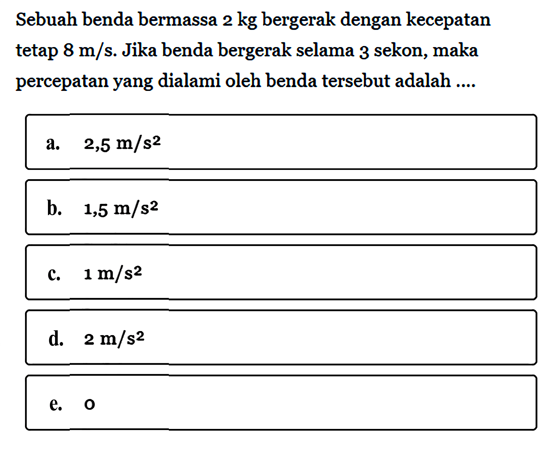 Sebuah benda bermassa 2 kg bergerak dengan kecepatan tetap 8 m/s. Jika benda bergerak selama 3 sekon, maka percepatan yang dialami oleh benda tersebut adalah ...