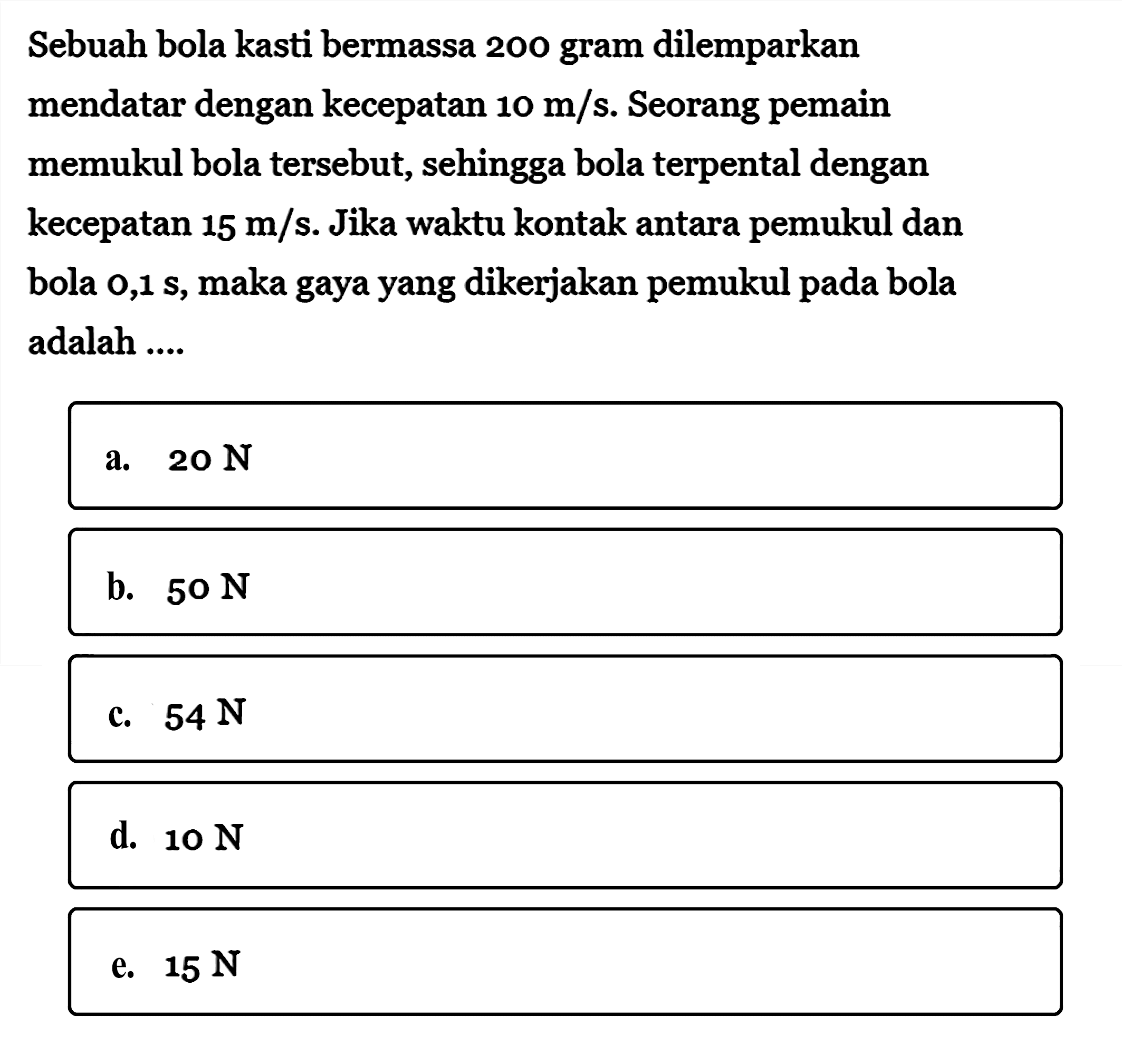 Sebuah bola kasti bermassa 200 gram dilemparkan mendatar dengan kecepatan 10 m/s. Seorang pemain memukul bola tersebut, sehingga bola terpental dengan kecepatan 15 m/s. Jika waktu kontak antara pemukul dan bola 0,1 s, maka gaya yang dikerjakan pemukul pada bola adalah ....