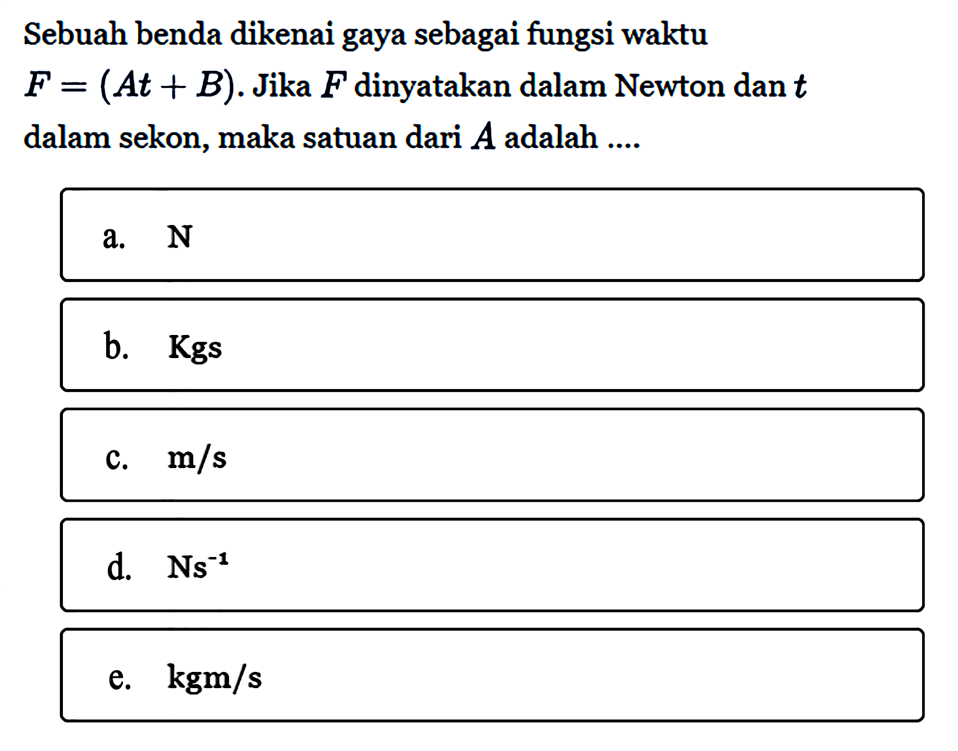 Sebuah benda dikenai gaya sebagai fungsi waktu F = (At + B). Jika F dinyatakan dalam Newton dan t dalam sekon, maka satuan dari A adalah....