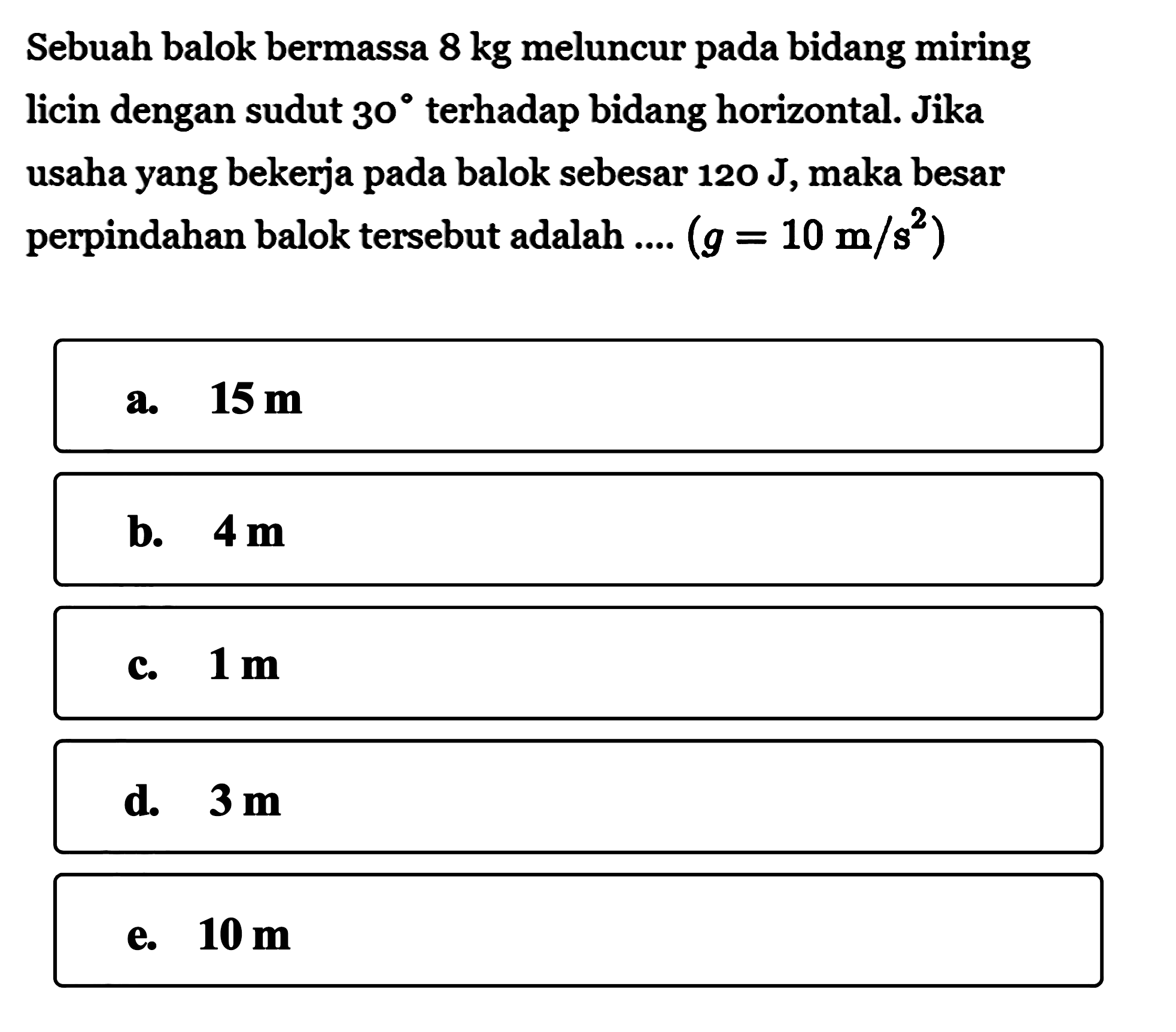 Sebuah balok bermassa  8 kg  meluncur pada bidang miring licin dengan sudut  30  terhadap bidang horizontal. Jika usaha yang bekerja pada balok sebesar  120 J, maka besar perpindahan balok tersebut adalah  ... .(g=10 m/s^2) 
