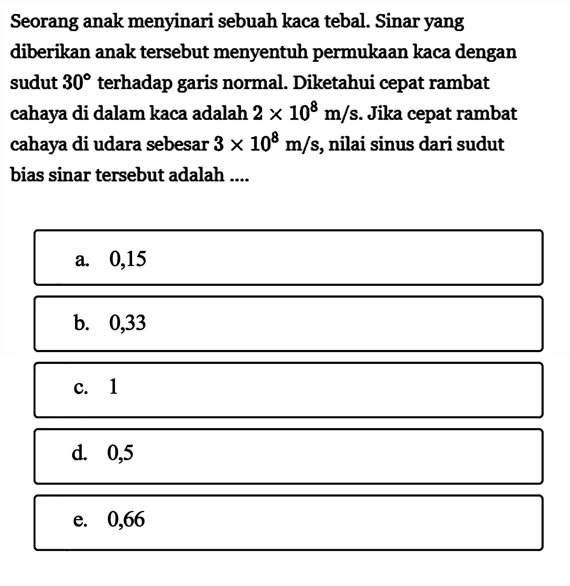 Seorang anak menyinari sebuah kaca tebal. Sinar yang diberikan anak tersebut menyentuh permukaan kaca dengan sudut  30  terhadap garis normal. Diketahui cepat rambat cahaya di dalam kaca adalah  2 x 10^8 m/s . Jika cepat rambat cahaya di udara sebesar  3 x 10^8 m/s , nilai sinus dari sudut bias sinar tersebut adalah ....