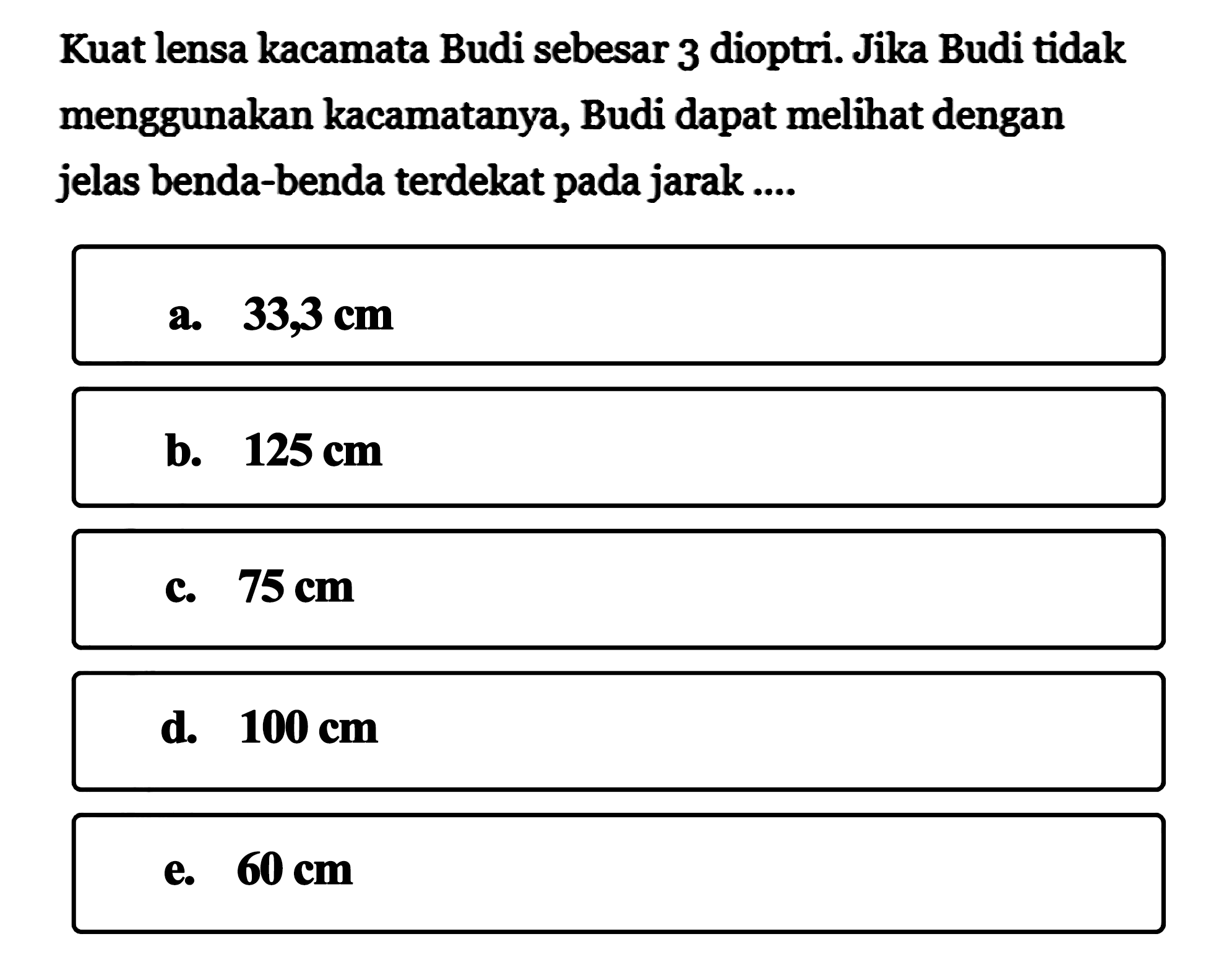 Kuat lensa kacamata Budi sebesar 3 dioptri. Jika Budi tidak menggunakan kacamatanya, Budi dapat melihat dengan jelas benda-benda terdekat pada jarak .... 