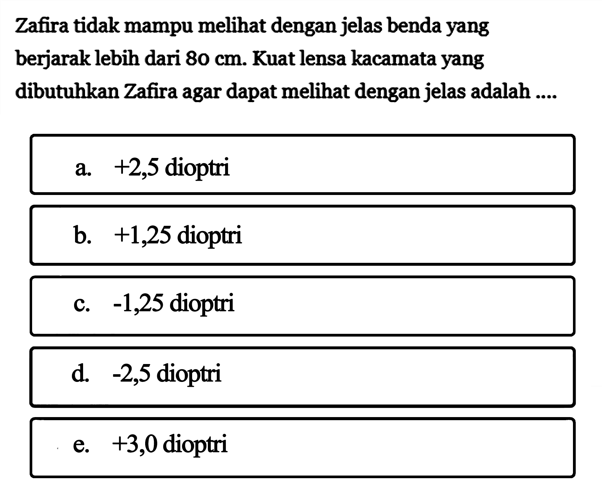 Zafira tidak mampu melihat dengan jelas benda yang berjarak lebih dari 80 cm. Kuat lensa kacamata yang dibutuhkan Zafira agar dapat melihat dengan jelas adalah ....a. +2,5 dioptri b. +1,25 dioptri c. -1,25 dioptri d. -2,5 dioptri e. +3,0 dioptri