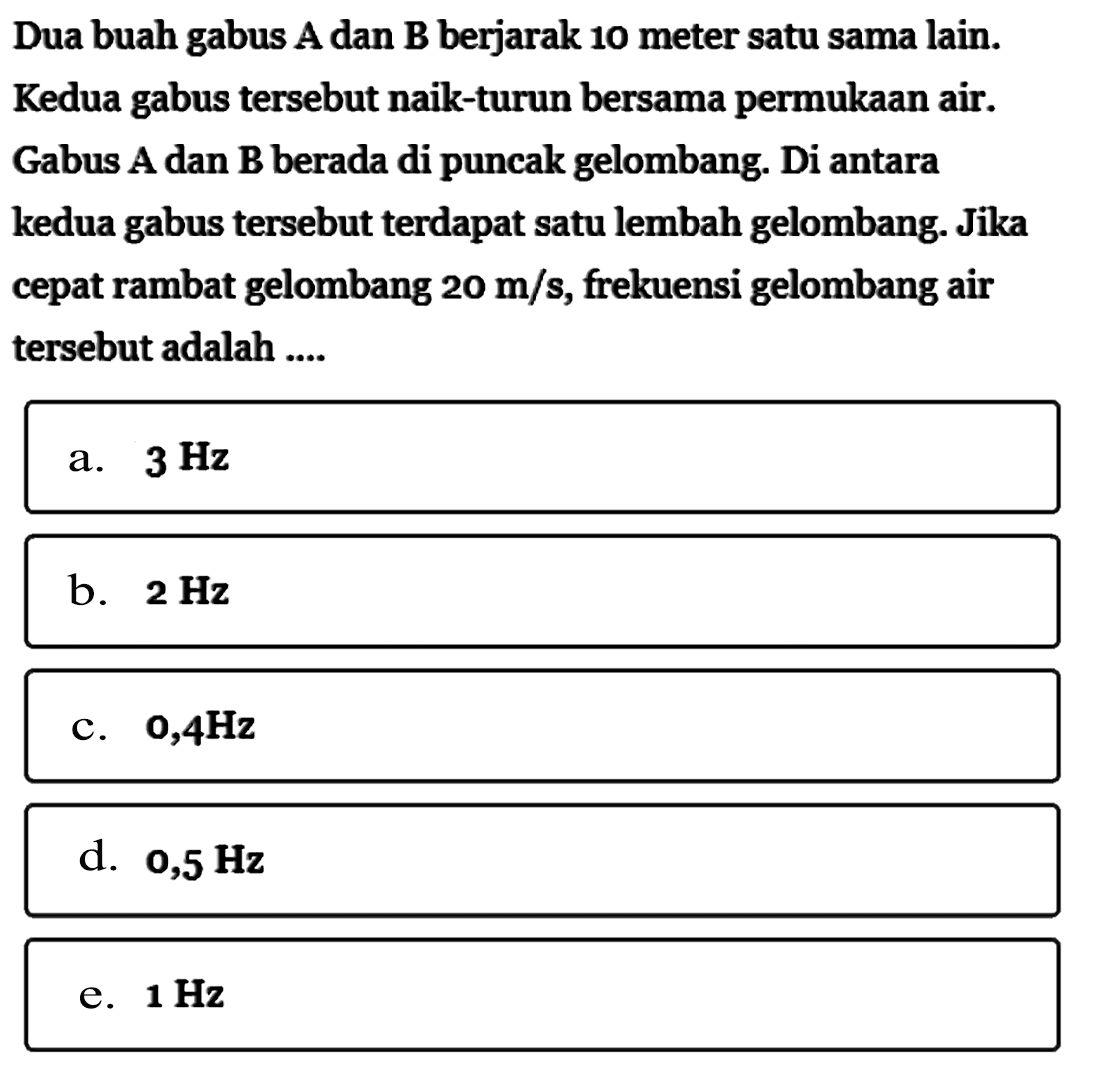 Dua buah gabus A dan B berjarak 10 meter satu sama lain. Kedua gabus tersebut naik-turun bersama permukaan air. Gabus A dan B berada di puncak gelombang. Di antara kedua gabus tersebut terdapat satu lembah gelombang. Jika cepat rambat gelombang 20 m/s, frekuensi gelombang air tersebut adalah ....