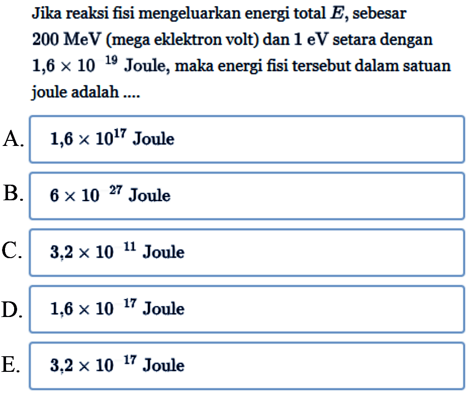 Jika reaksi fisi mengeluarkan energi total  E , sebesar  200 MeV  (mega eklektron volt) dan  1 eV  setara dengan  1,6 x 10^19  Joule, maka energi fisi tersebut dalam satuan joule adalah ....A.  1,6 x 10^17  JouleB.  6 x 10^27  JouleC.  3,2 x 10^11  JouleD.  1,6 x 10^17  JouleE.  3,2 x 10^17  Joule