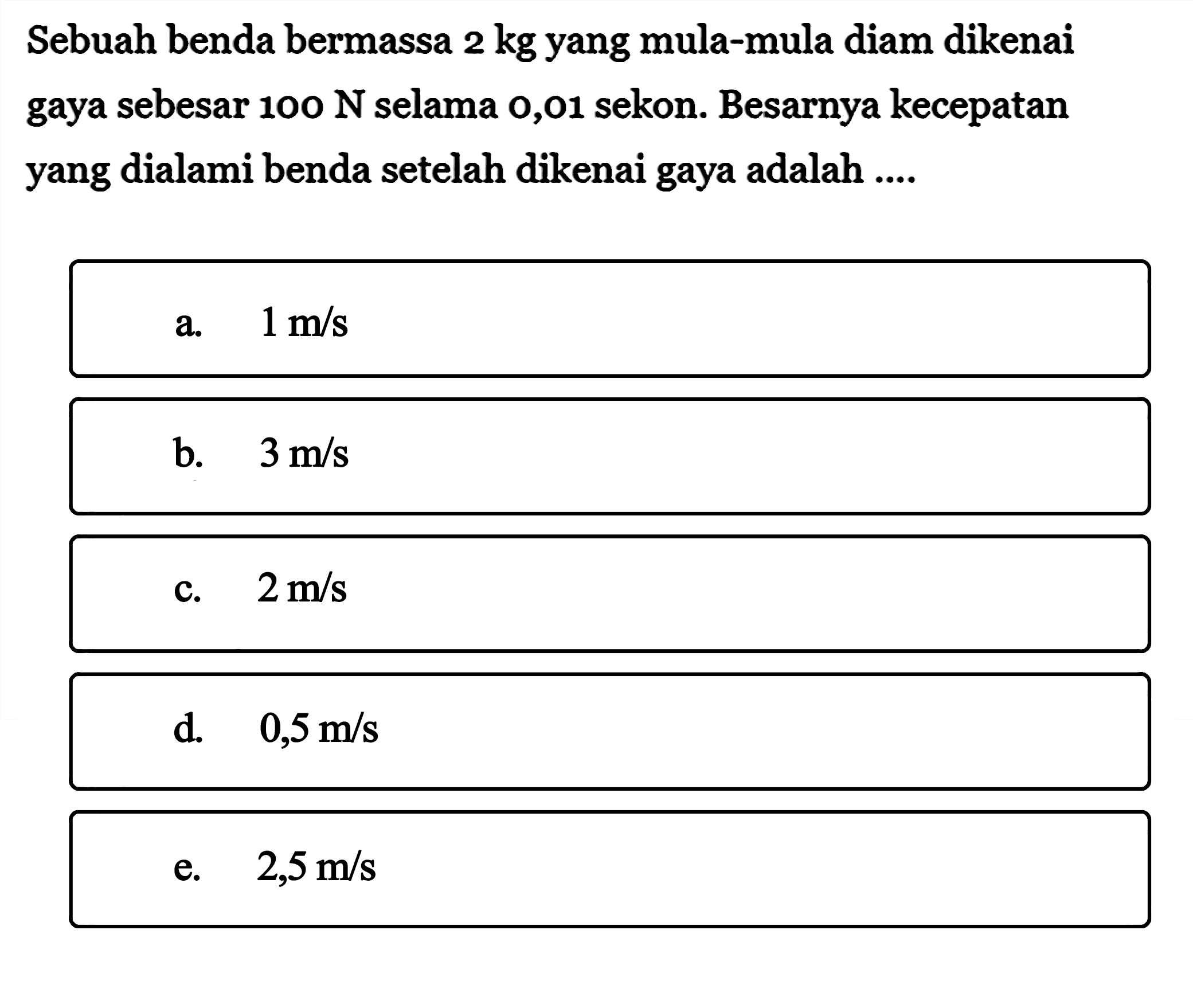 Sebuah benda bermassa  2 kg  yang mula-mula diam dikenai gaya sebesar  100 N  selama 0,01 sekon. Besarnya kecepatan yang dialami benda setelah dikenai gaya adalah ....