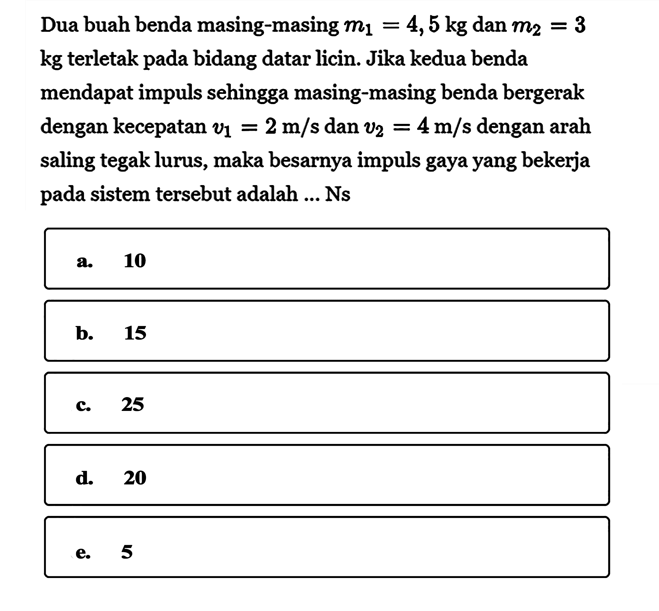 Dua buah benda masing-masing  m1=4,5 kg  dan  m2=3 kg terletak pada bidang datar licin. Jika kedua benda mendapat impuls sehingga masing-masing benda bergerak dengan kecepatan  v1=2 m/s  dan  v2=4 m/s  dengan  arah  saling tegak lurus, maka besarnya impuls gaya yang bekerja pada sistem tersebut adalah ... Ns
