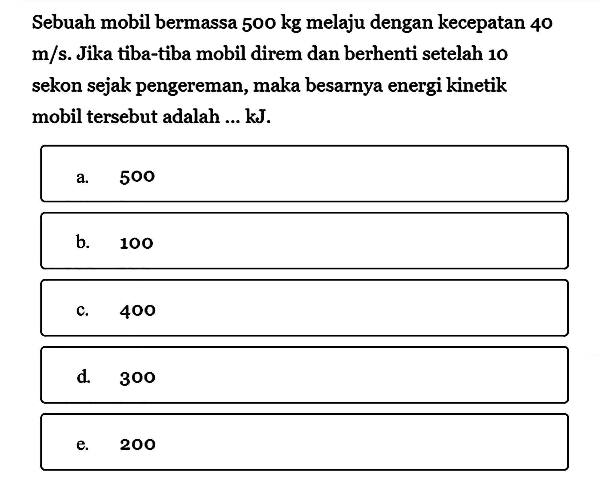 Sebuah mobil bermassa 500 kg melaju dengan kecepatan 40 m/s. Jika tiba-tiba mobil direm dan berhenti setelah 10 sekon sejak pengereman, maka besarnya energi kinetik mobil tersebut adalah ...  kJ 