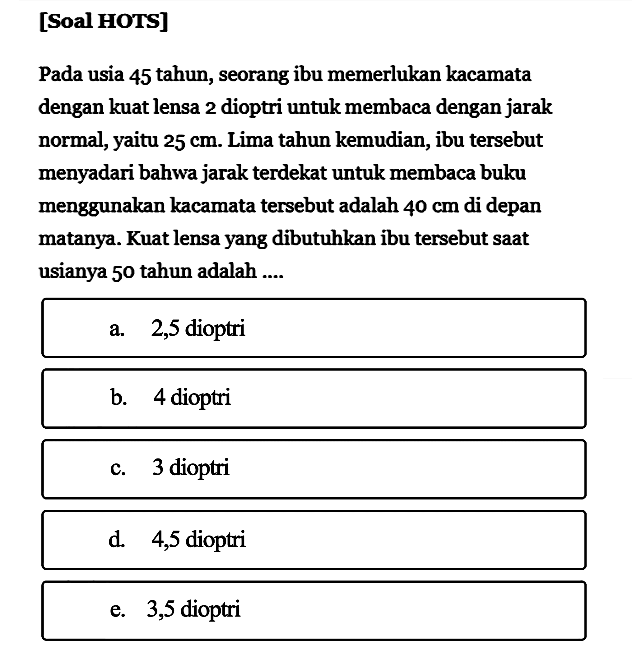 [Soal HOTS] Pada usia 45 tahun, seorang ibu memerlukan kacamata dengan kuat lensa 2 dioptri untuk membaca dengan jarak normal, yaitu 25 cm. Lima tahun kemudian, ibu tersebut menyadari bahwa jarak terdekat untuk membaca buku menggunakan kacamata tersebut adalah 40 cm di depan matanya. Kuat lensa yang dibutuhkan ibu tersebut saat usianya 50 tahun adalah ... .