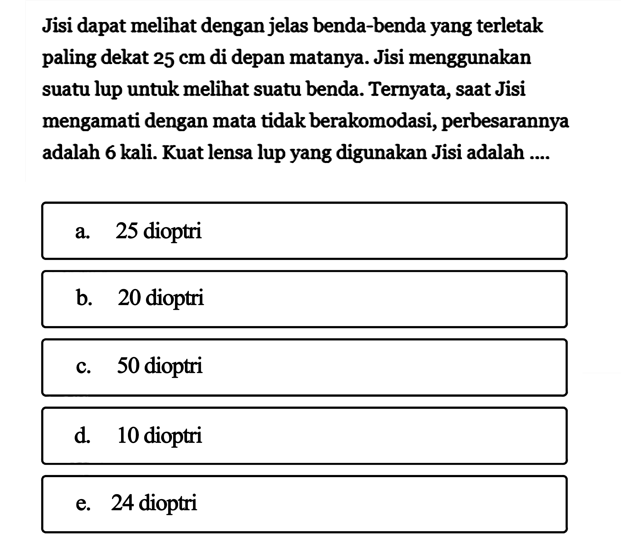 Jisi dapat melihat dengan jelas benda-benda yang terletak paling dekat  25 cm  di depan matanya. Jisi menggunakan suatu lup untuk melihat suatu benda. Ternyata, saat Jisi mengamati dengan mata tidak berakomodasi, perbesarannya adalah 6 kali. Kuat lensa lup yang digunakan Jisi adalah ....