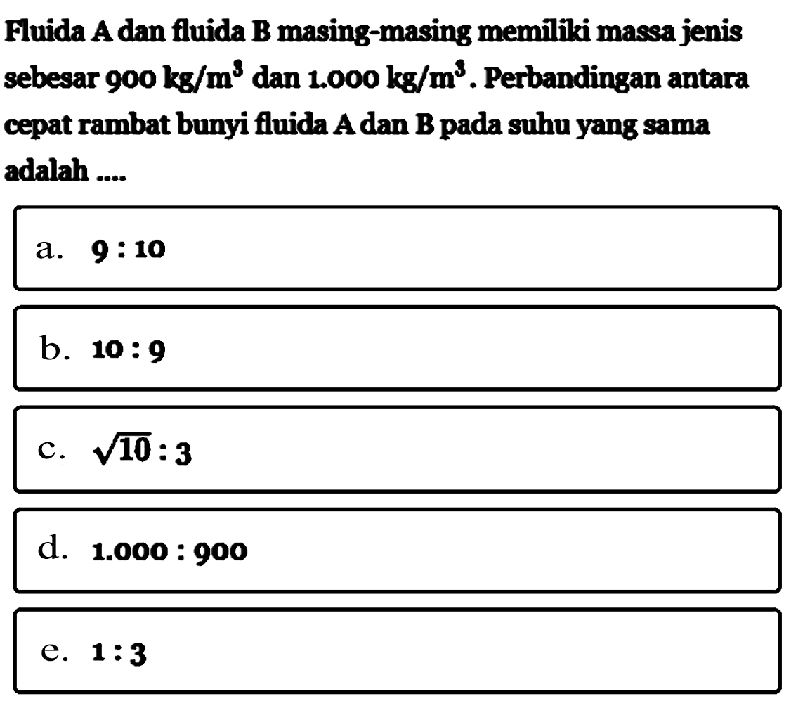 Fuida A dan fluida B masing-masing memiliki massa jenis sebesar 900 kg/m^3 dan 1.000 kg/m^3. Perbandingan antara cepat rambat bunyi fluida A dan B pada suhu yang sama adalah ....