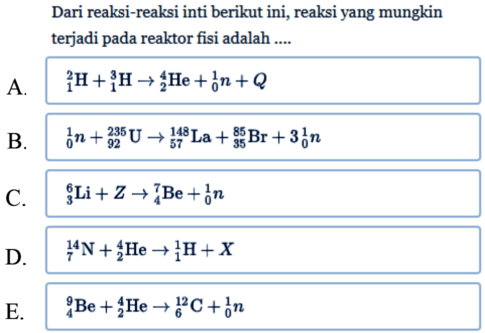 Dari reaksi-reaksi inti berikut ini, reaksi yang mungkin terjadi pada reaktor fisi adalah ....A. 2 1 H+3 1 H -> 4 2 He+1 0 n+Q B. 1 0 n+235 92 U -> 148 57 La+85 35 Br+3 1 0 n C. 6 3 Li+Z -> 7 4 Be+1 0 n D. 14 7 N+4 2 He -> 1 1 H+X E. 9 4 Be+4 2 He -> 12 6 C+1 0 n 