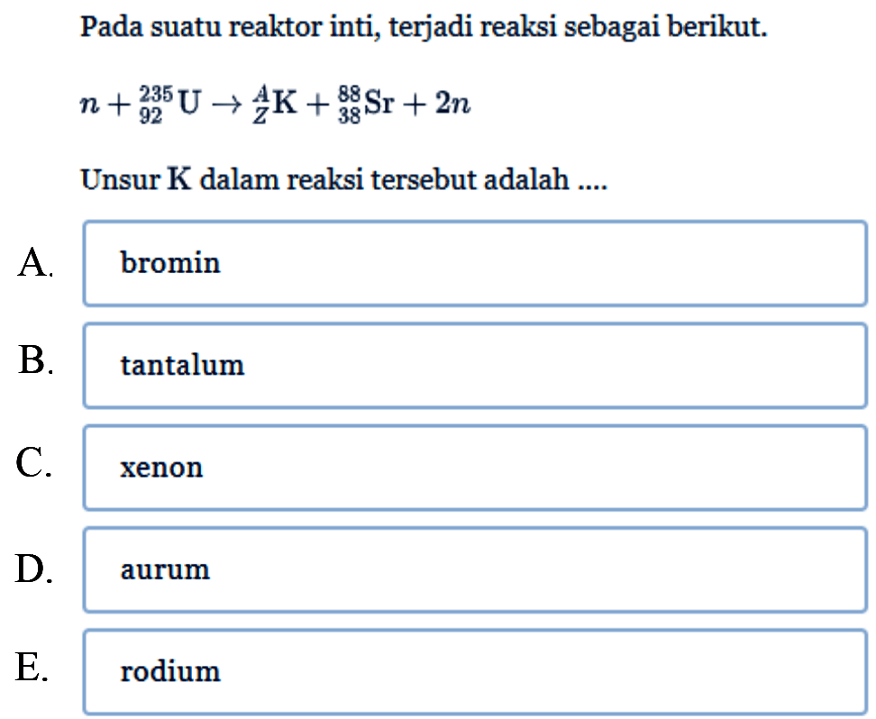 Pada suatu reaktor inti, terjadi reaksi sebagai berikut.  
n + 235 92 U -> A Z K+ 88 38 Sr + 2n 
Unsur  K  dalam reaksi tersebut adalah ....
