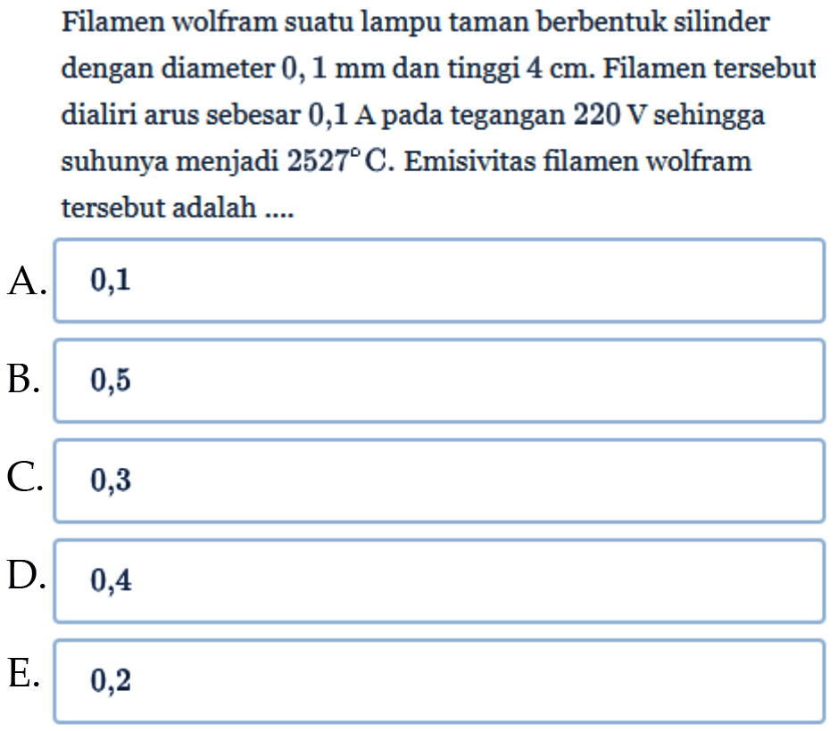 Filamen wolfram suatu lampu taman berbentuk silinder dengan diameter  0,1 mm  dan tinggi  4 cm . Filamen tersebut dialiri arus sebesar 0,1 A pada tegangan  220 V  sehingga suhunya menjadi  2527 C . Emisivitas filamen wolfram tersebut adalah  ... . 
