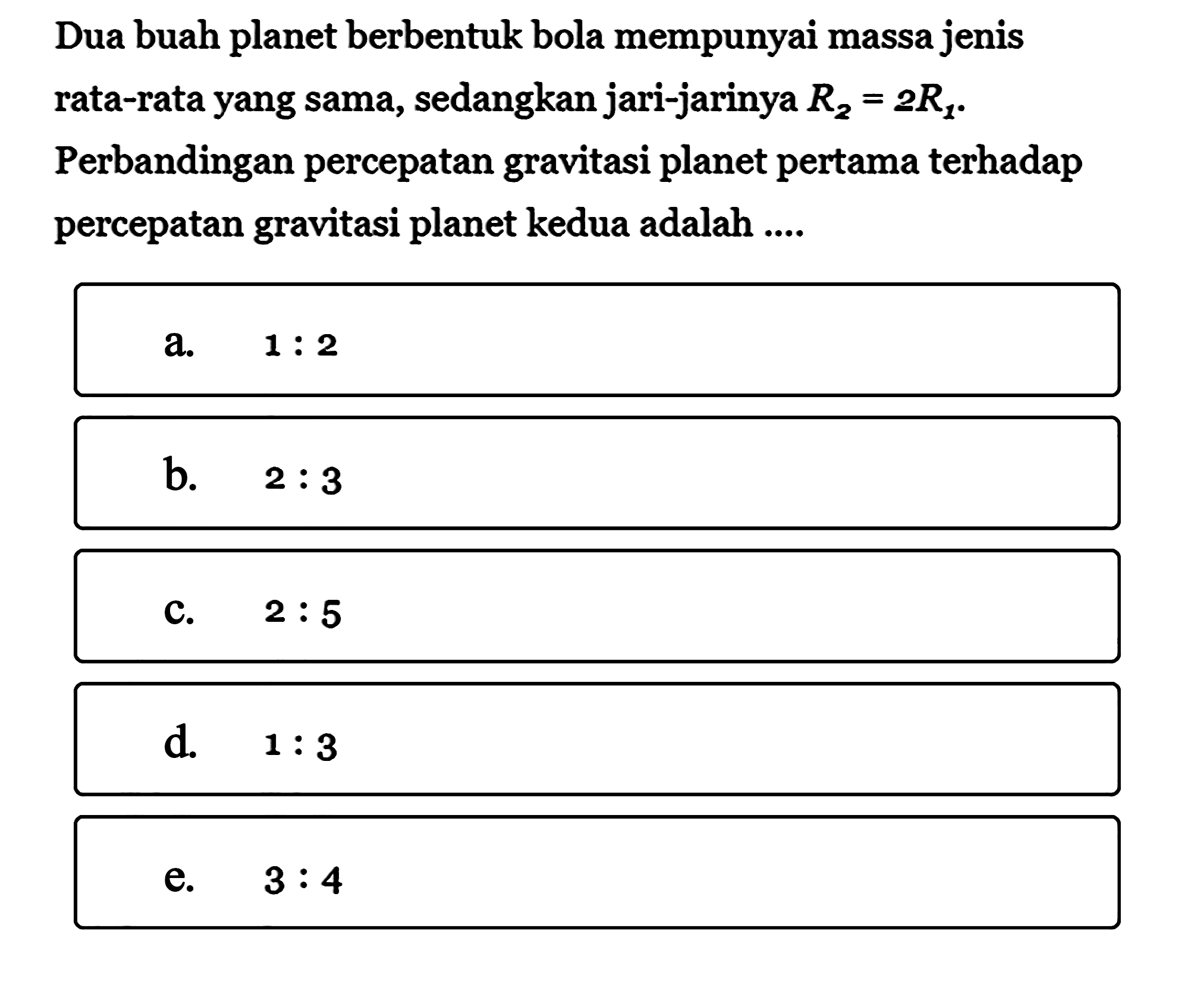 Dua buah planet berbentuk bola mempunyai massa jenis rata-rata yang sama, sedangkan jari-jarinya R2=2R1.Perbandingan percepatan gravitasi planet pertama terhadap percepatan gravitasi planet kedua adalah ....  