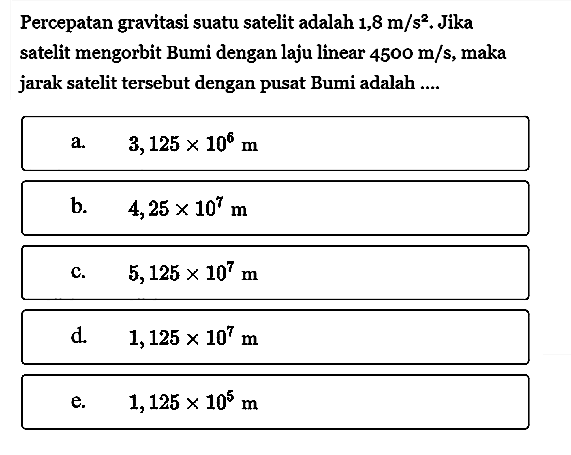 Percepatan gravitasi suatu satelit adalah 1,8 m/s^2. Jika satelit mengorbit Bumi dengan laju linear 4500 m/s, maka jarak satelit tersebut dengan pusat Bumi adalah .... 
