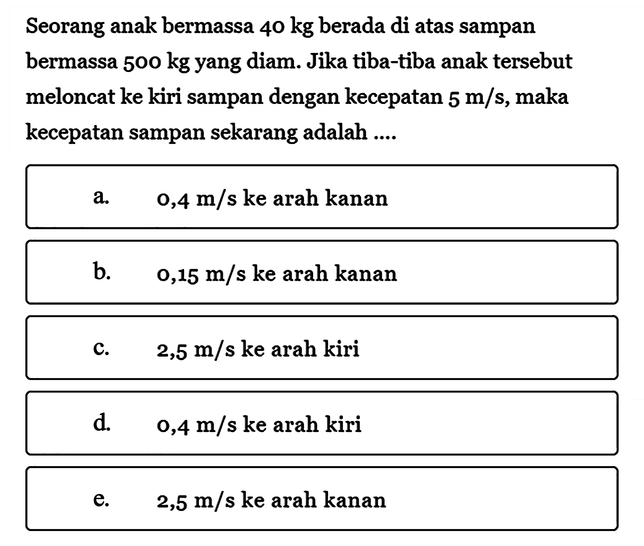 Seorang anak bermassa  40 kg  berada di atas sampan bermassa  500 kg  yang diam. Jika tiba-tiba anak tersebut meloncat ke kiri sampan dengan kecepatan  5 m/s, maka kecepatan sampan sekarang adalah ....