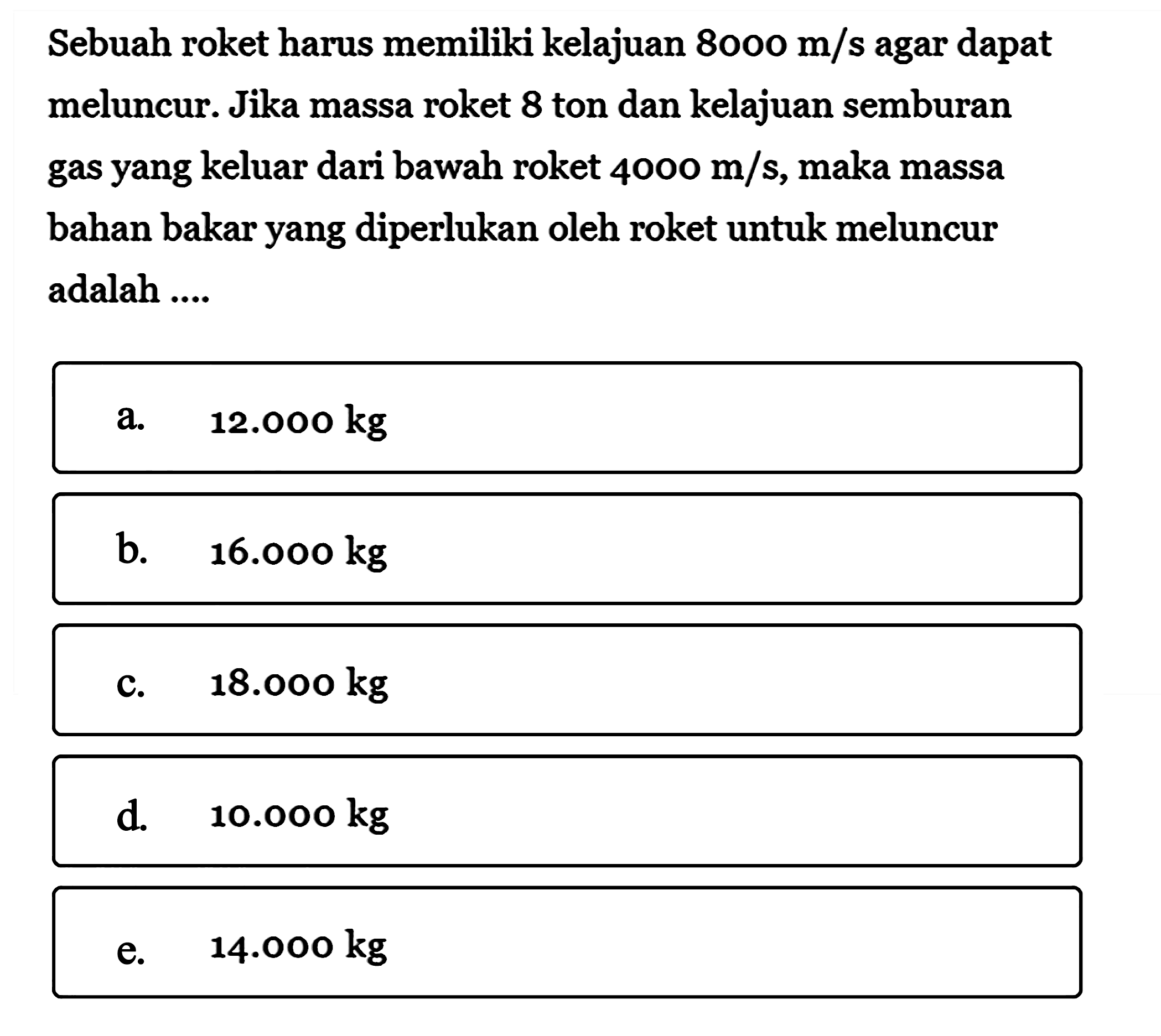 Sebuah roket harus memiliki kelajuan  8000 m/s agar dapat meluncur. Jika massa roket 8 ton dan kelajuan semburan gas yang keluar dari bawah roket  4000 m/s, maka massa bahan bakar yang diperlukan oleh roket untuk meluncur adalah ....