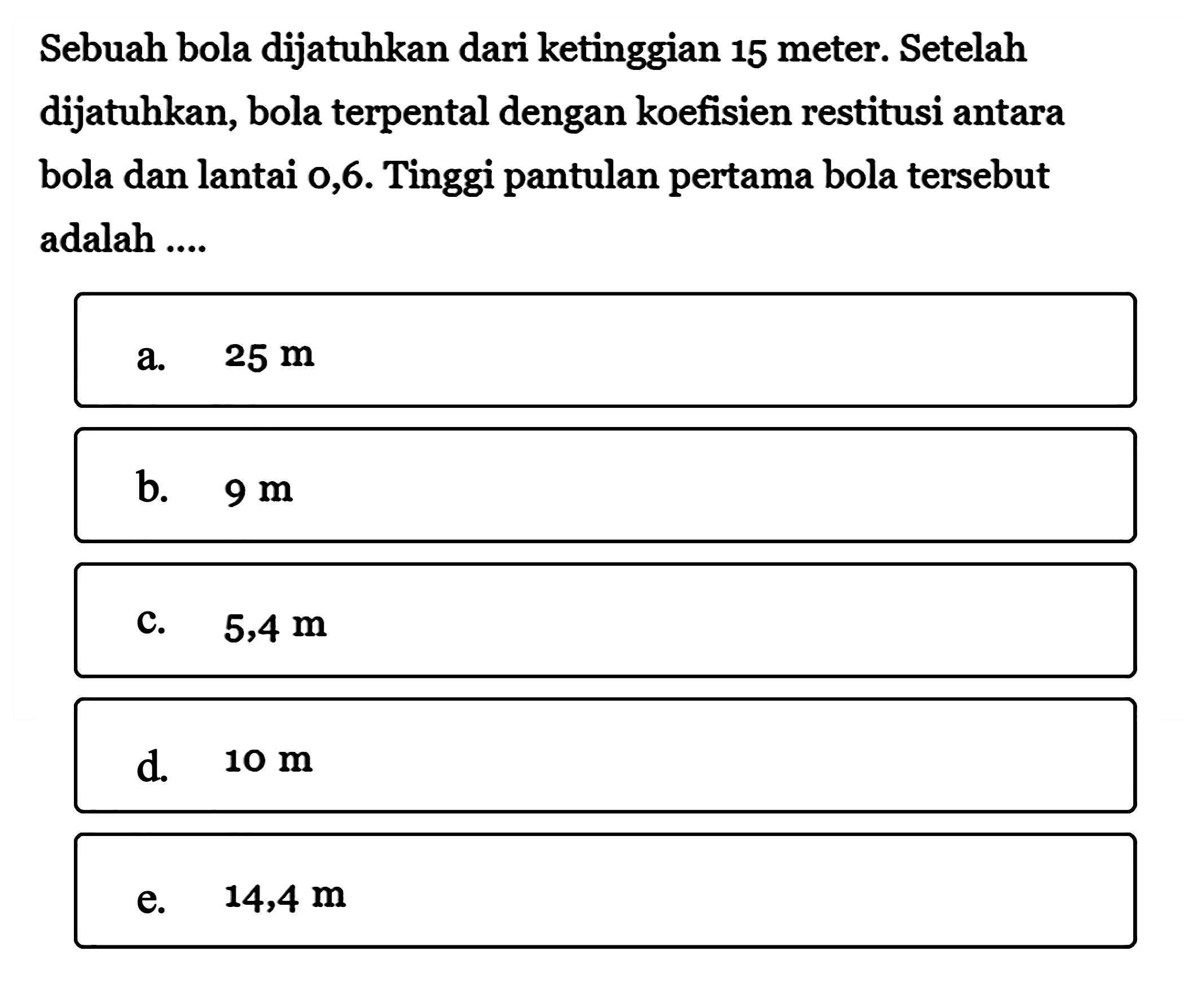 Sebuah bola dijatuhkan dari ketinggian 15 meter. Setelah dijatuhkan, bola terpental dengan koefisien restitusi antara bola dan lantai 0,6. Tinggi pantulan pertama bola tersebut adalah ....