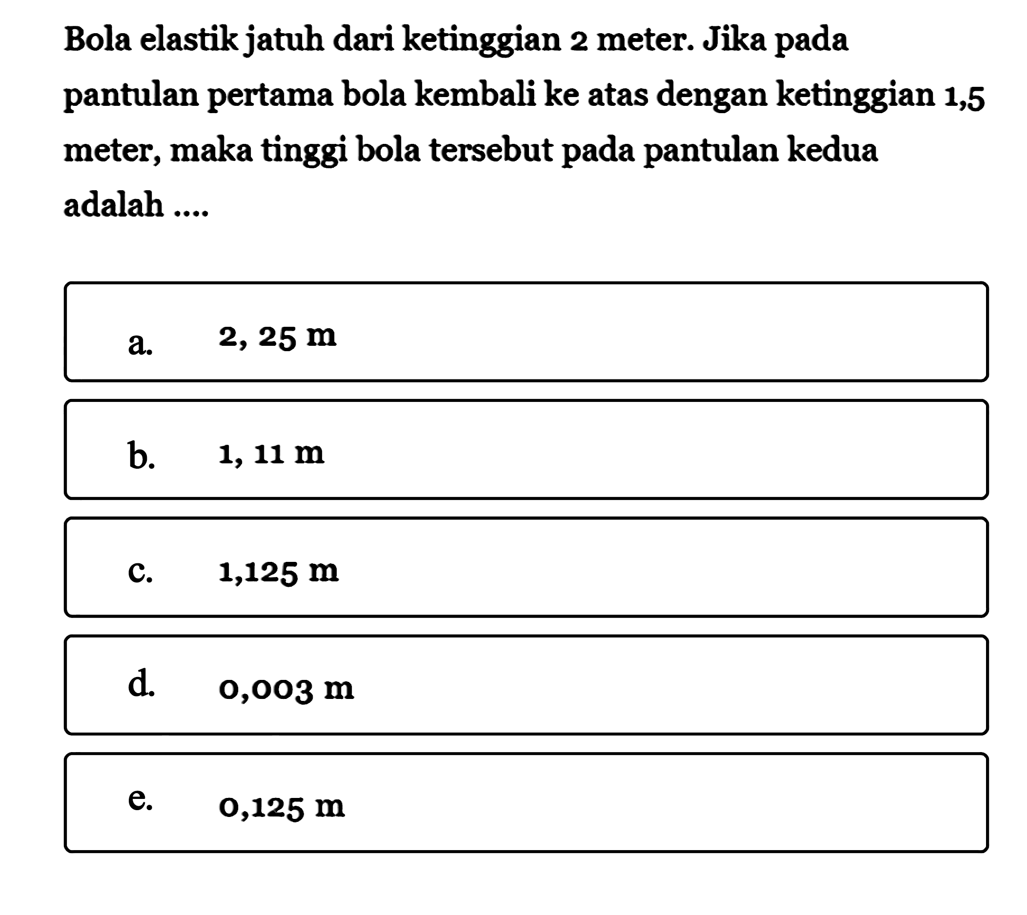 Bola elastik jatuh dari ketinggian 2 meter. Jika pada pantulan pertama bola kembali ke atas dengan ketinggian 1,5 meter, maka tinggi bola tersebut pada pantulan kedua adalah ....