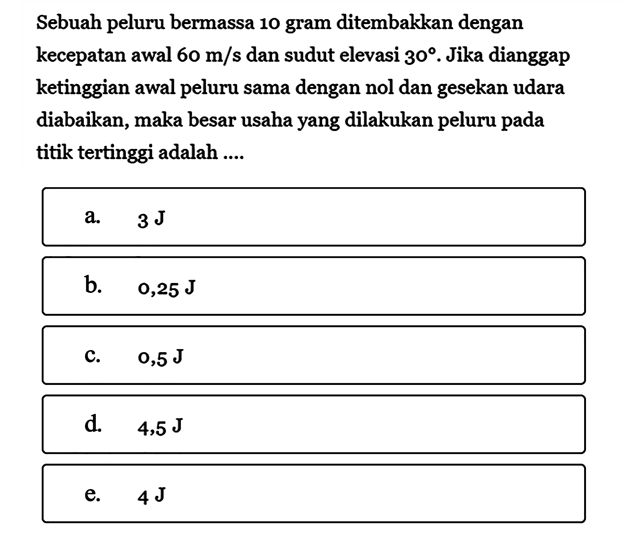 Sebuah peluru bermassa 10 gram ditembakkan dengan kecepatan awal  60 m/s  dan sudut elevasi  30 . Jika dianggap ketinggian awal peluru sama dengan nol dan gesekan udara diabaikan, maka besar usaha yang dilakukan peluru pada titik tertinggi adalah ....