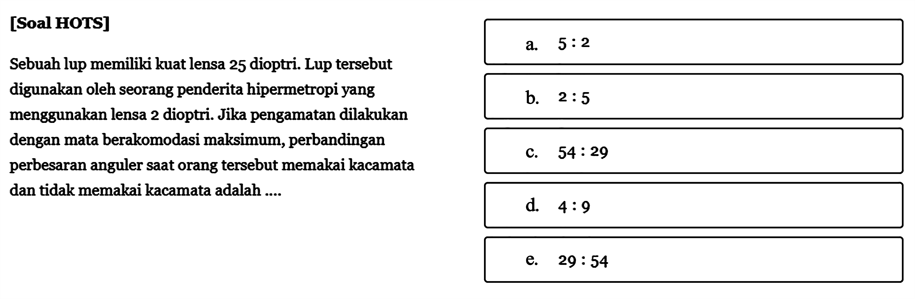 [Soal HOTS]Sebuah lup memiliki kuat lensa 25 dioptri. Lup tersebut digunakan oleh seorang penderita hipermetropi yang menggunakan lensa 2 dioptri. Jika pengamatan dilakukan dengan mata berakomodasi maksimum, perbandingan perbesaran anguler saat orang tersebut memakai kacamata dan tidak memakai kacamata adalah ...