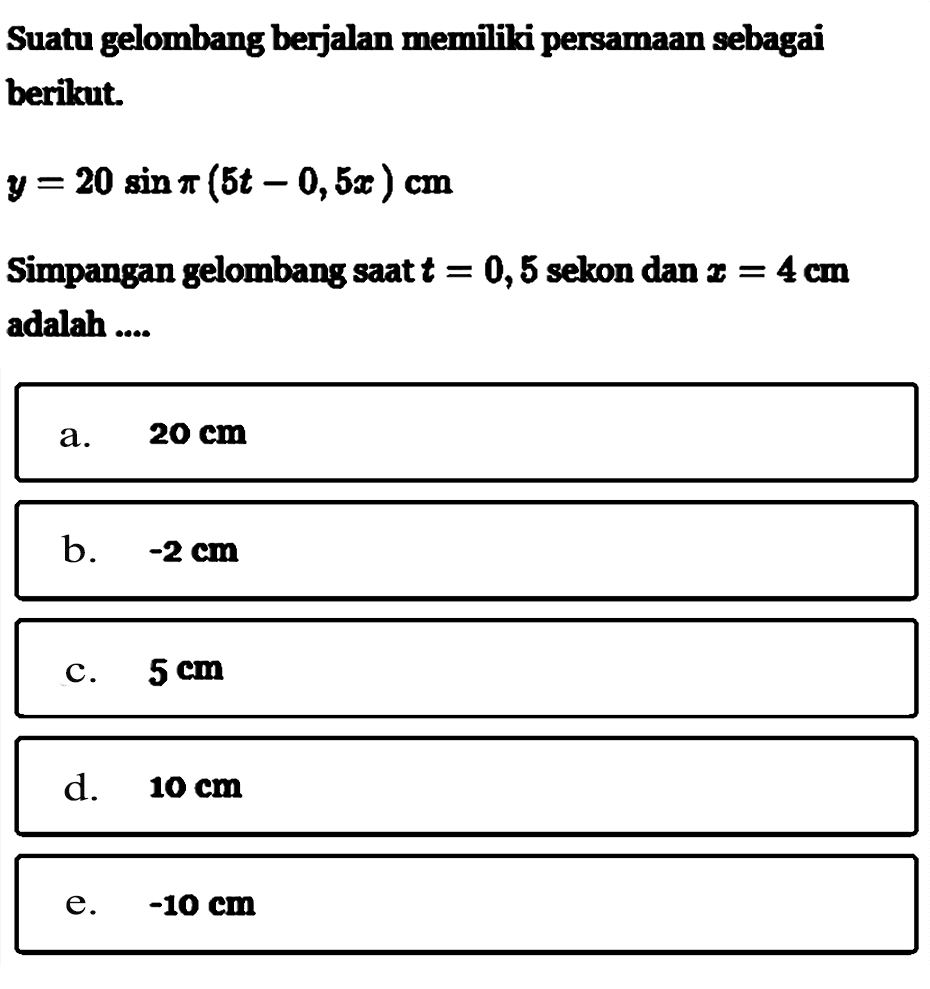 Suatu gelombang berjalan memiliki persamaan sebagai berikut. y=20 sin pi(5t-0,5x) cm Simpangan gelombang saat t = 0,5 sekon dan x = 4 cm adalah .... 