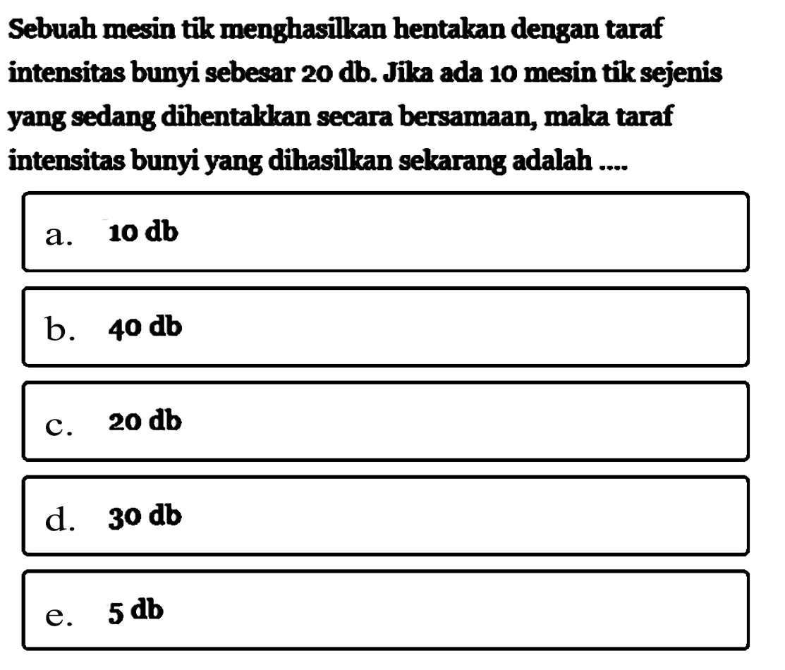 Sebuah mesin tik menghasilkan hentakan dengan taraf intensitas bunyi sebesar  20 db . Jika ada 10 mesin tik sejenis yang sedang dihentakkan secara bersamaan, maka taraf intensitas bunyi yang dihasilkan sekarang adalah ....