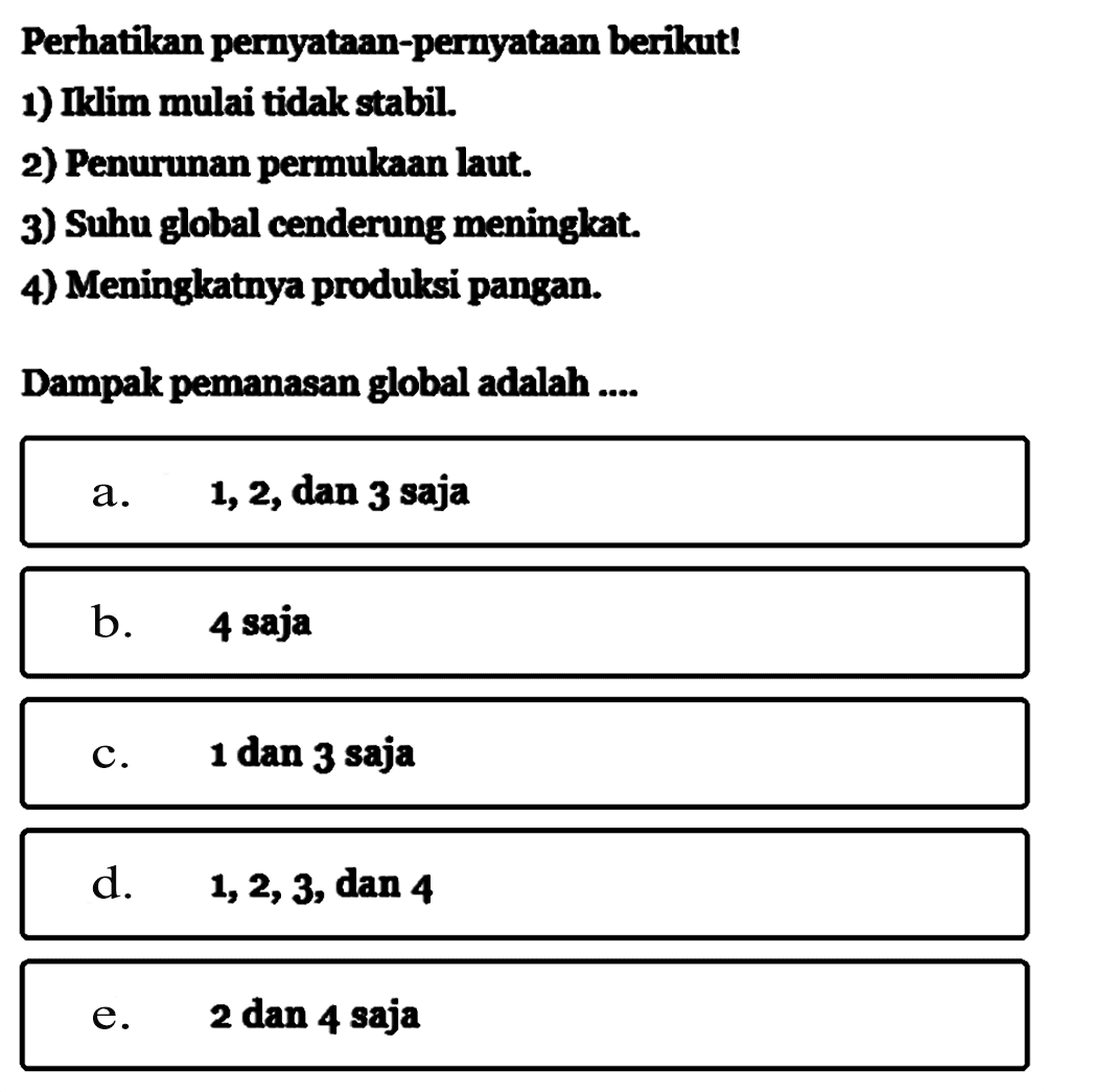 Perhatikan pernyataan-pernyataan berikut!1) Iklim mulai tidak stabil.2) Penurunan permukaan laut.3) Suhu global cenderung meningkat.4) Meningkatnya produksi pangan.Dampak pemanasan global adalah.... a. 1,2, dan 3 sajab. 4 sajac. 1 dan 3 sajad. 1,2,3, dan 4 e. 2 dan 4 saja 