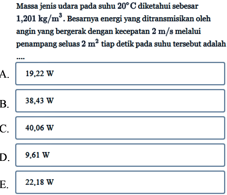 Massa jenis udara pada suhu 20 C diketahui sebesar 1,201 kg/m^3. Besarnya energi yang ditransmisikan oleh angin yang bergerak dengan kecepatan 2 m/s melalui penampang seluas 2 m^2 tiap detik pada suhu tersebut adalah ....