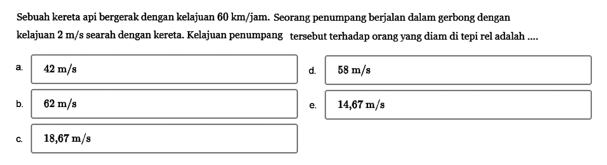 Sebuah kereta api bergerak dengan kelajuan  60 km/ jam. Seorang penumpang berjalan dalam gerbong dengan kelajuan  2 m/s  searah dengan kereta. Kelajuan penumpang tersebut terhadap orang yang diam di tepi rel adalah ....a.  42 m/s 
d.  58 m/s 
b.  62 m/s 
e.  14,67 m/s
c.  18,67 m/s 