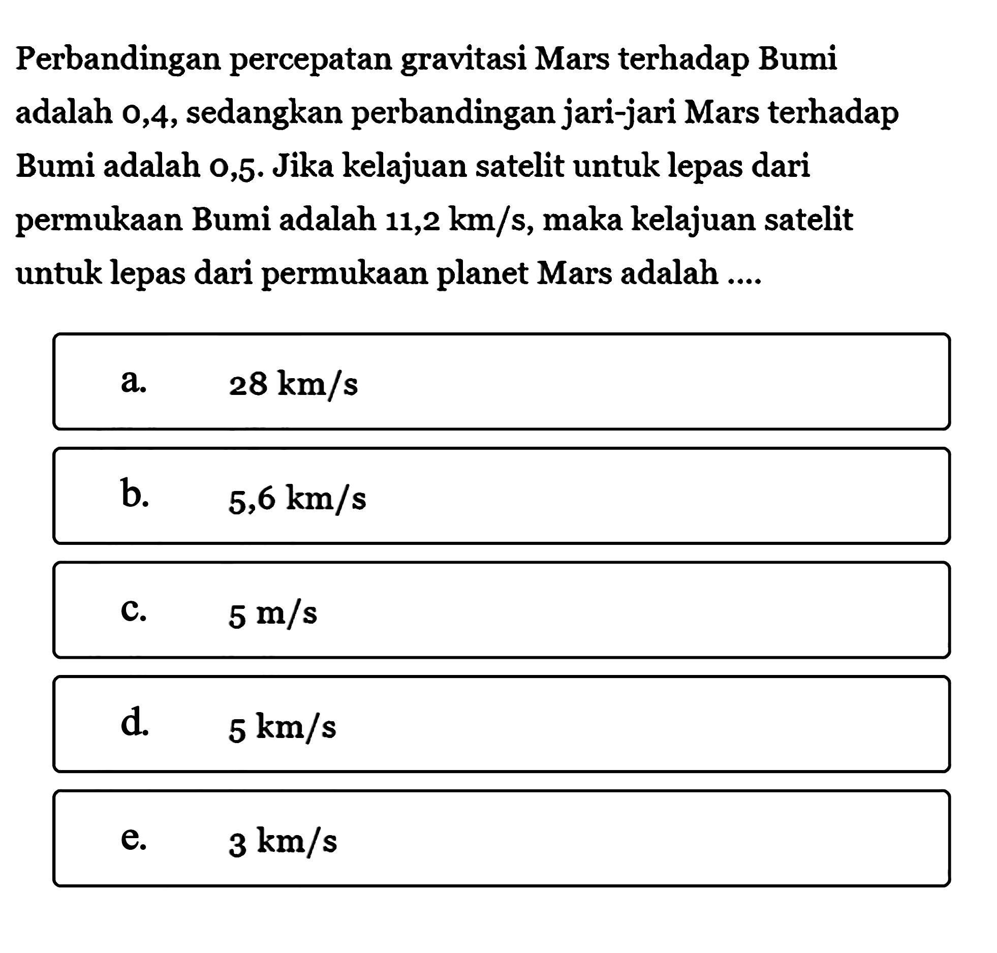 Perbandingan percepatan gravitasi Mars terhadap Bumi adalah 0,4, sedangkan perbandingan jari-jari Mars terhadap Bumi adalah 0,5. Jika kelajuan satelit untuk lepas dari permukaan Bumi adalah 11,2 km/s, maka kelajuan satelit untuk lepas dari permukaan planet Mars adalah .... 