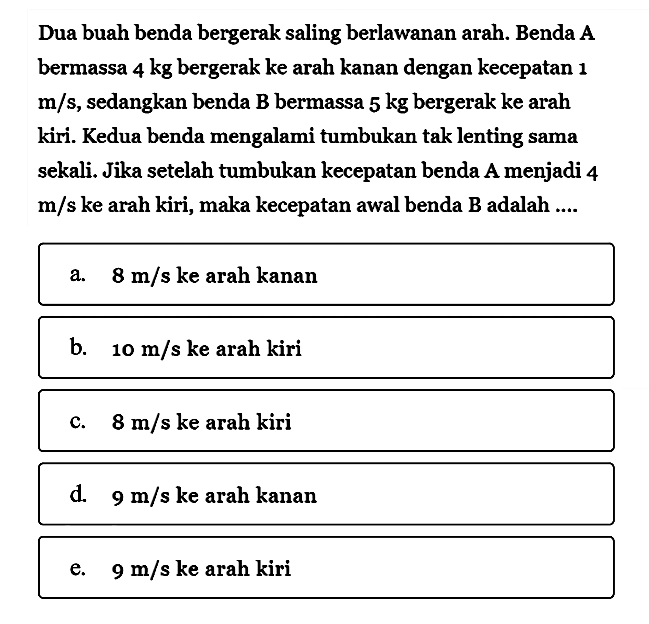 Dua buah benda bergerak saling berlawanan arah. Benda A bermassa 4 kg bergerak ke arah kanan dengan kecepatan 1 m/s, sedangkan benda B bermassa 5 kg bergerak ke arah kiri. Kedua benda mengalami tumbukan tak lenting sama sekali. Jika setelah tumbukan kecepatan benda A menjadi 4 m/s ke arah kiri, maka kecepatan awal benda B adalah ...