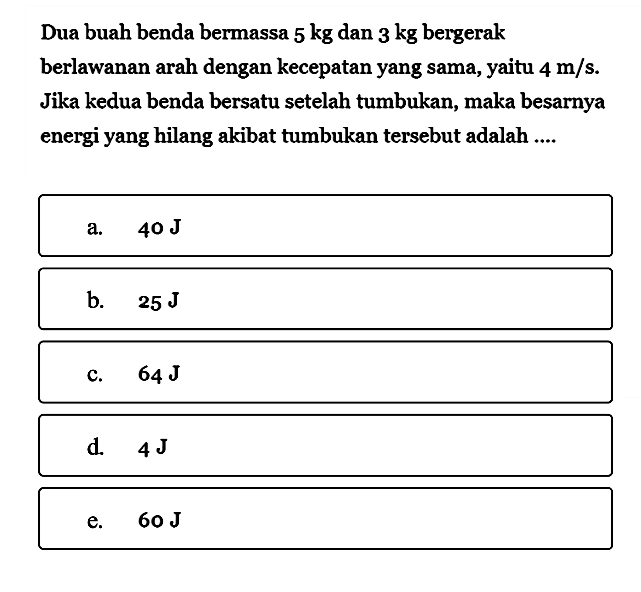 Dua buah benda bermassa  5 kg  dan  3 kg  bergerak berlawanan arah dengan kecepatan yang sama, yaitu  4 m/s. Jika kedua benda bersatu setelah tumbukan, maka besarnya energi yang hilang akibat tumbukan tersebut adalah ....
