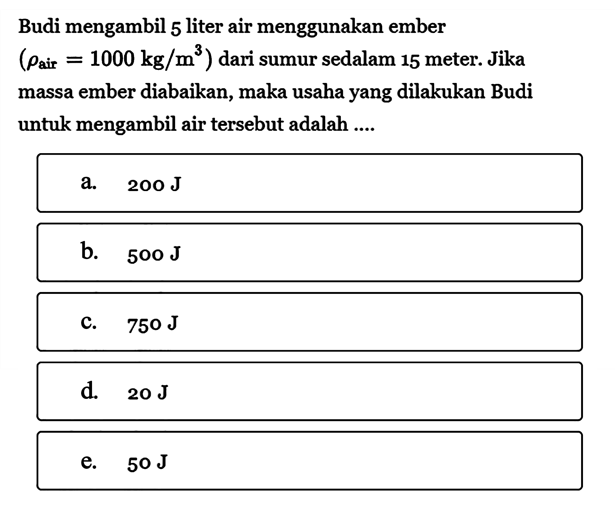 Budi mengambil 5 liter air menggunakan ember  (rho air =1000 kg / m^3)  dari sumur sedalam 15 meter. Jika massa ember diabaikan, maka usaha yang dilakukan Budi untuk mengambil air tersebut adalah ....