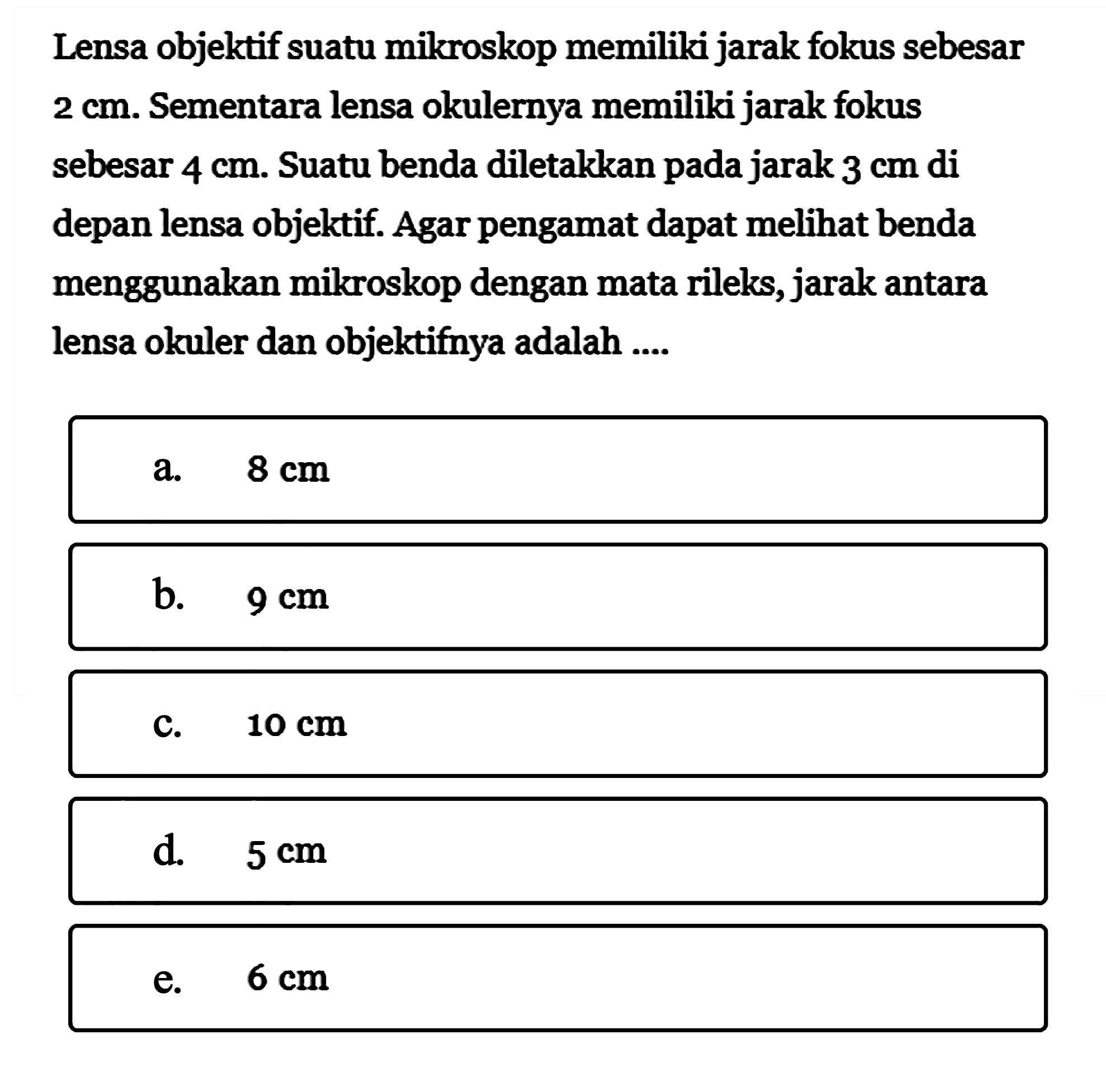 Lensa objektif suatu mikroskop memiliki jarak fokus sebesar  2 cm. Sementara lensa okulernya memiliki jarak fokus sebesar  4 cm. Suatu benda diletakkan pada jarak 3 cm di depan lensa objektif. Agar pengamat dapat melihat benda menggunakan mikroskop dengan mata rileks, jarak antara lensa okuler dan objektifnya adalah ....