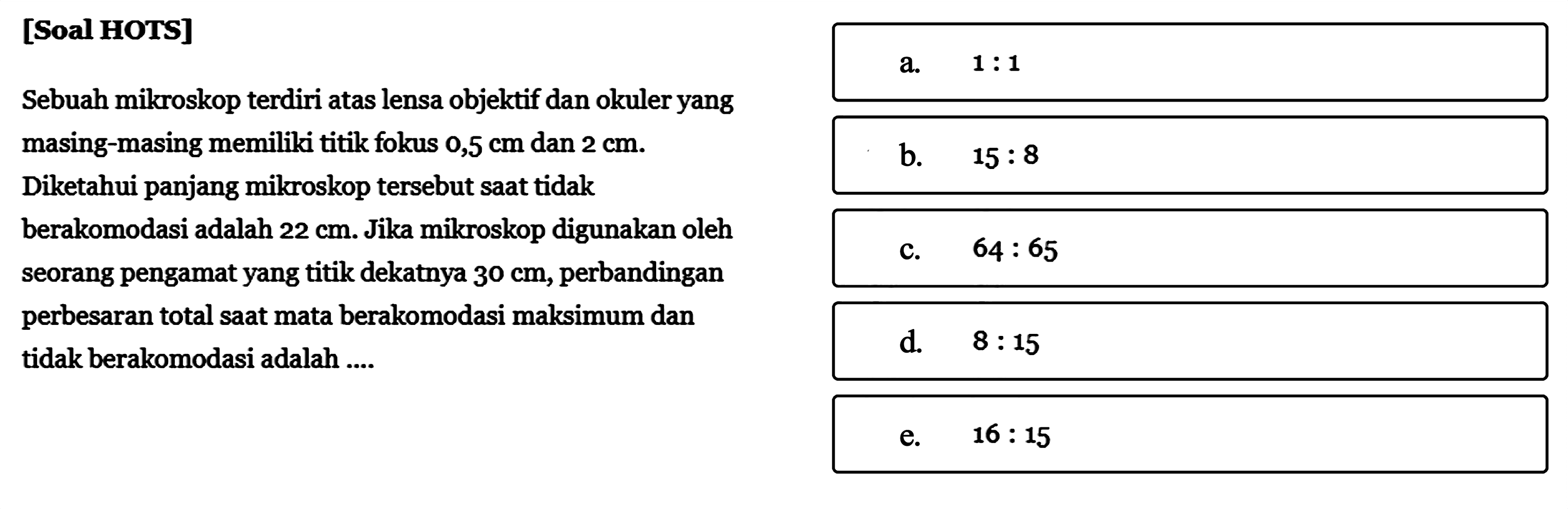 [Soal HOTS] Sebuah mikroskop terdiri atas lensa objektif dan okuler yang masing-masing memiliki titik fokus 0,5 cm dan 2 cm. Diketahui panjang mikroskop tersebut saat tidak berakomodasi adalah 22 cm. Jika mikroskop digunakan oleh seorang pengamat yang titik dekatnya 30 cm, perbandingan perbesaran total saat mata berakomodasi maksimum dan tidak berakomodasi adalah ....