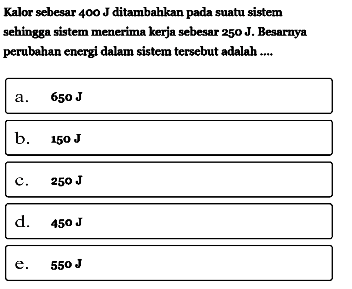 Kalor sebesar 400 J ditambahkan pada suatu sistem sehingga sistem menerima kerja sebesar 250 J. Besarnya perubahan energi dalam sistem tersebut adalah ....