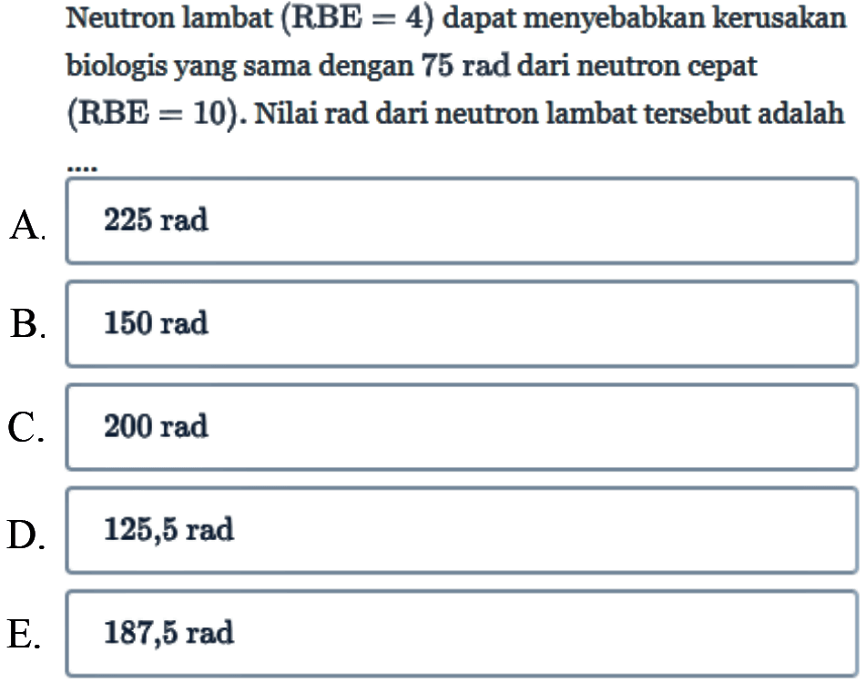 Neutron lambat (RBE = 4) dapat menyebabkan kerusakan biologis yang sama dengan 75 rad dari neutron cepat (RBE=10). Nilai rad dari neutron lambat tersebut adalah ....