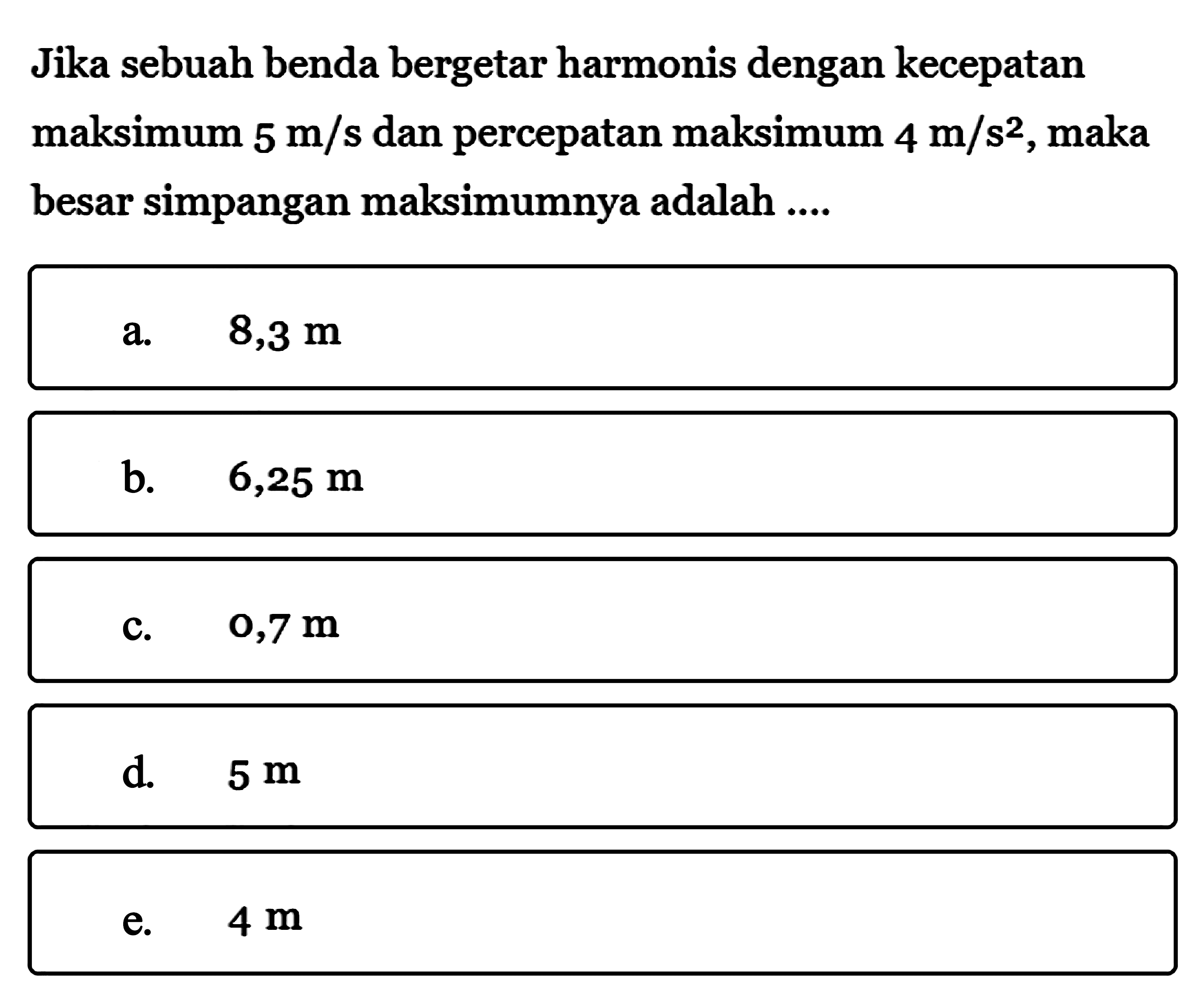 Jika sebuah benda bergetar harmonis dengan kecepatan maksimum  5 m/s  dan percepatan maksimum  4 m/s^2 , maka besar simpangan maksimumnya adalah ....