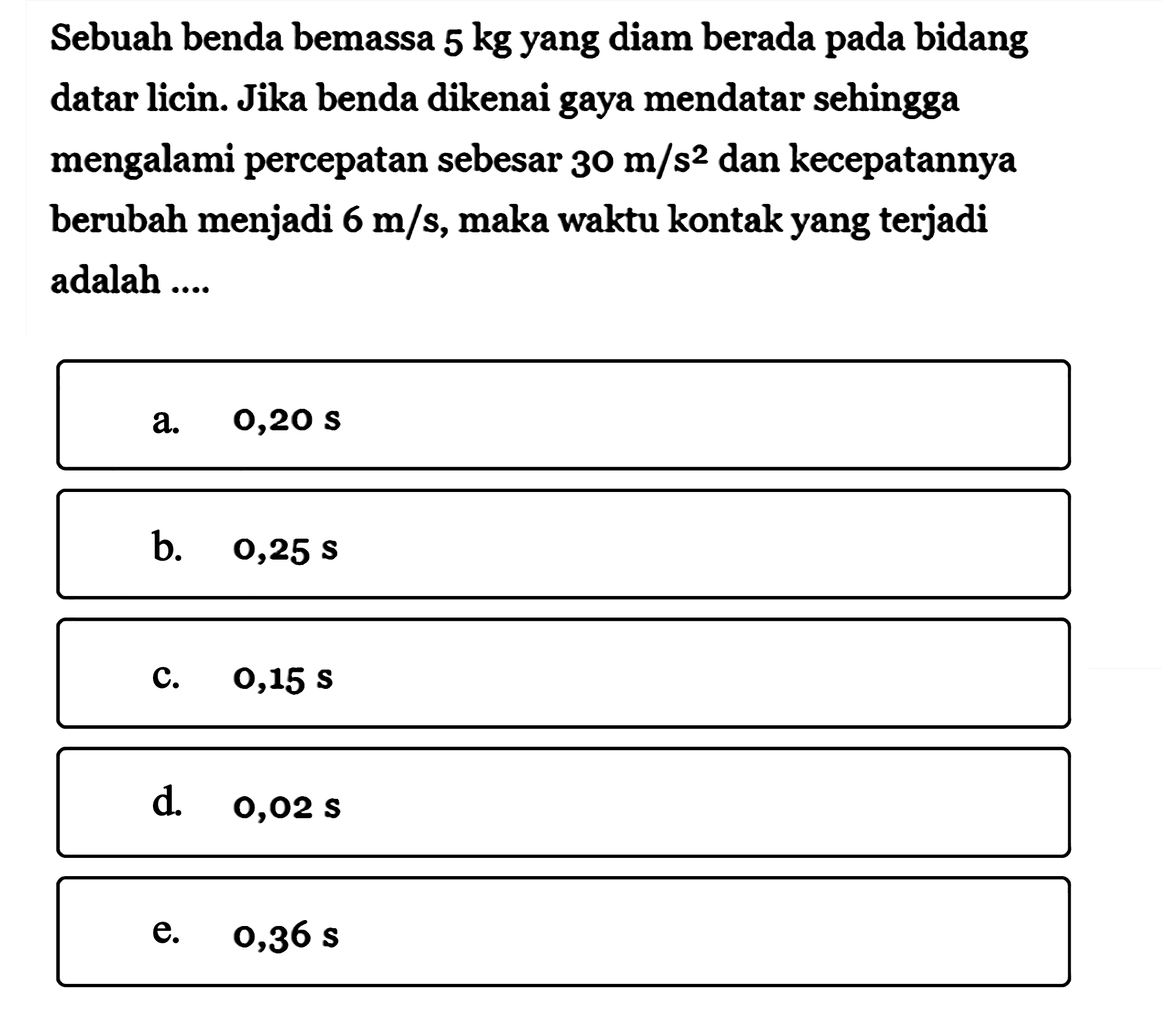 Sebuah benda bemassa 5 kg yang diam berada pada bidang datar licin. Jika benda dikenai gaya mendatar sehingga mengalami percepatan sebesar 30 m/s^2 dan kecepatannya berubah menjadi 6 m/s, maka waktu kontak yang terjadi adalah ....