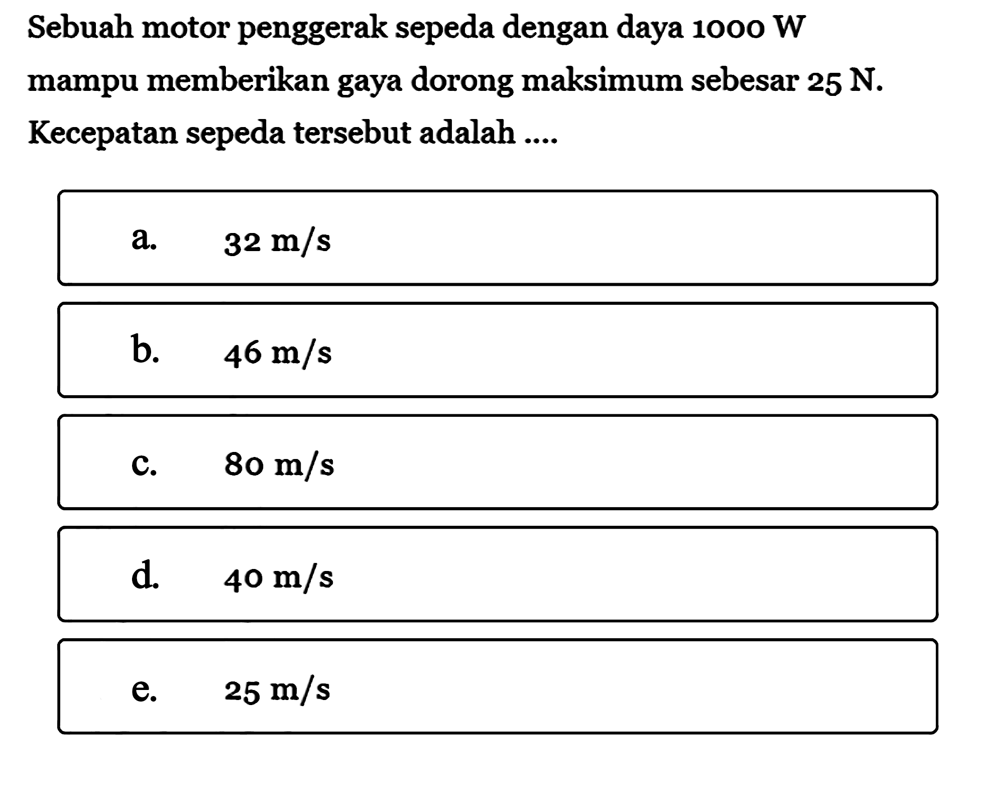 Sebuah motor penggerak sepeda dengan daya 1000 W mampu memberikan gaya dorong maksimum sebesar 25 N. Kecepatan sepeda tersebut adalah ....