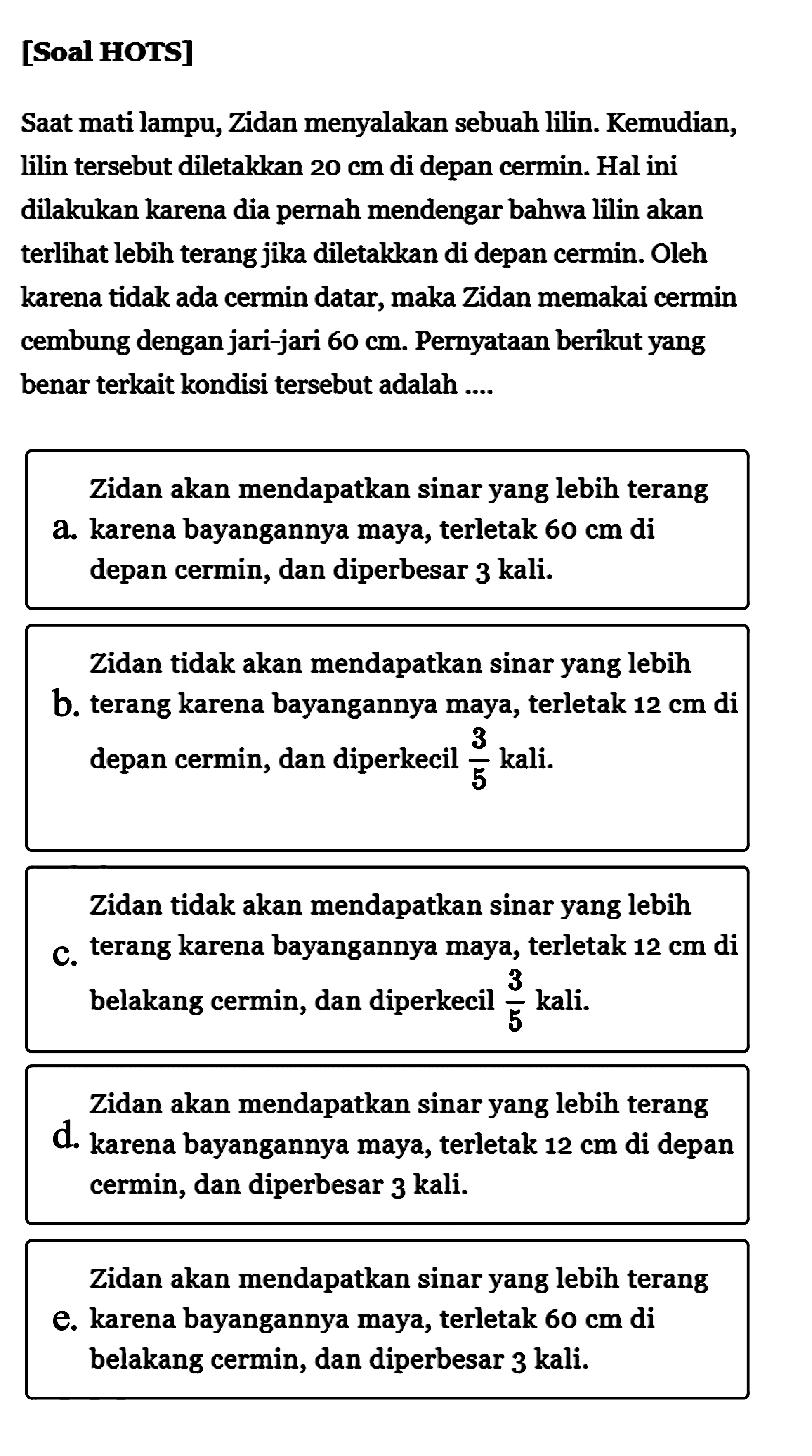 [Soal HOTS]Saat mati lampu, Zidan menyalakan sebuah lilin. Kemudian, lilin tersebut diletakkan  20 cm  di depan cermin. Hal ini dilakukan karena dia pernah mendengar bahwa lilin akan terlihat lebih terang jika diletakkan di depan cermin. Oleh karena tidak ada cermin datar, maka Zidan memakai cermin cembung dengan jari-jari  60 cm . Pernyataan berikut yang benar terkait kondisi tersebut adalah ....Zidan akan mendapatkan sinar yang lebih terang a. karena bayangannya maya, terletak  60 cm  di depan cermin, dan diperbesar 3 kali.Zidan tidak akan mendapatkan sinar yang lebih b. terang karena bayangannya maya, terletak  12 cm  di depan cermin, dan diperkecil  3/5  kali.Zidan tidak akan mendapatkan sinar yang lebihc. terang karena bayangannya maya, terletak  12 cm  di belakang cermin, dan diperkecil  3/5  kali.Zidan akan mendapatkan sinar yang lebih terang d. karena bayangannya maya, terletak  12 cm  di depan cermin, dan diperbesar 3 kali.Zidan akan mendapatkan sinar yang lebih terang e. karena bayangannya maya, terletak  60 cm  di belakang cermin, dan diperbesar 3 kali.