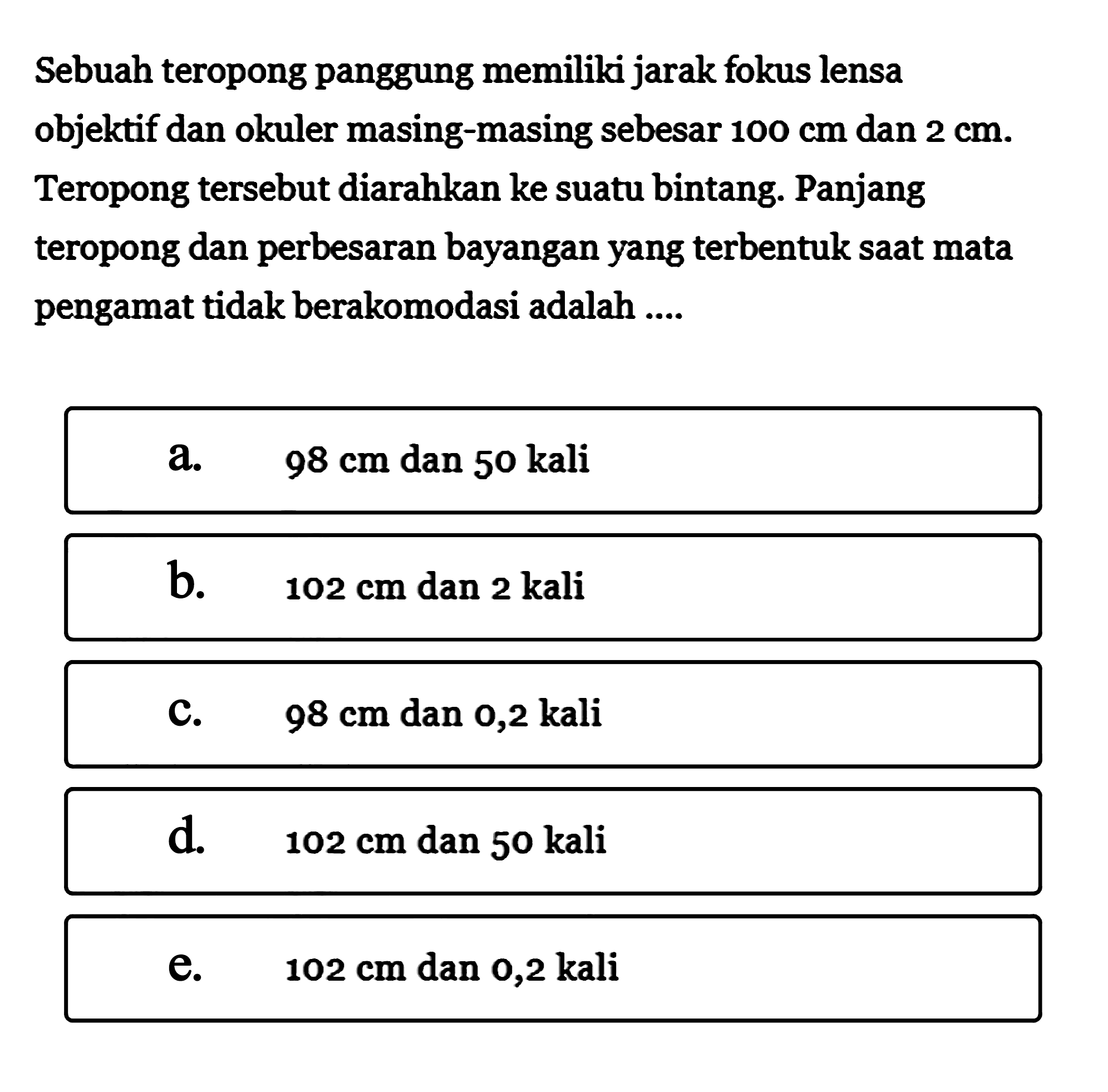 Sebuah teropong panggung memiliki jarak fokus lensa objektif dan okuler masing-masing sebesar 100 cm dan 2 cm. Teropong tersebut diarahkan ke suatu bintang. Panjang teropong dan perbesaran bayangan yang terbentuk saat mata pengamat tidak berakomodasi adalah ....
