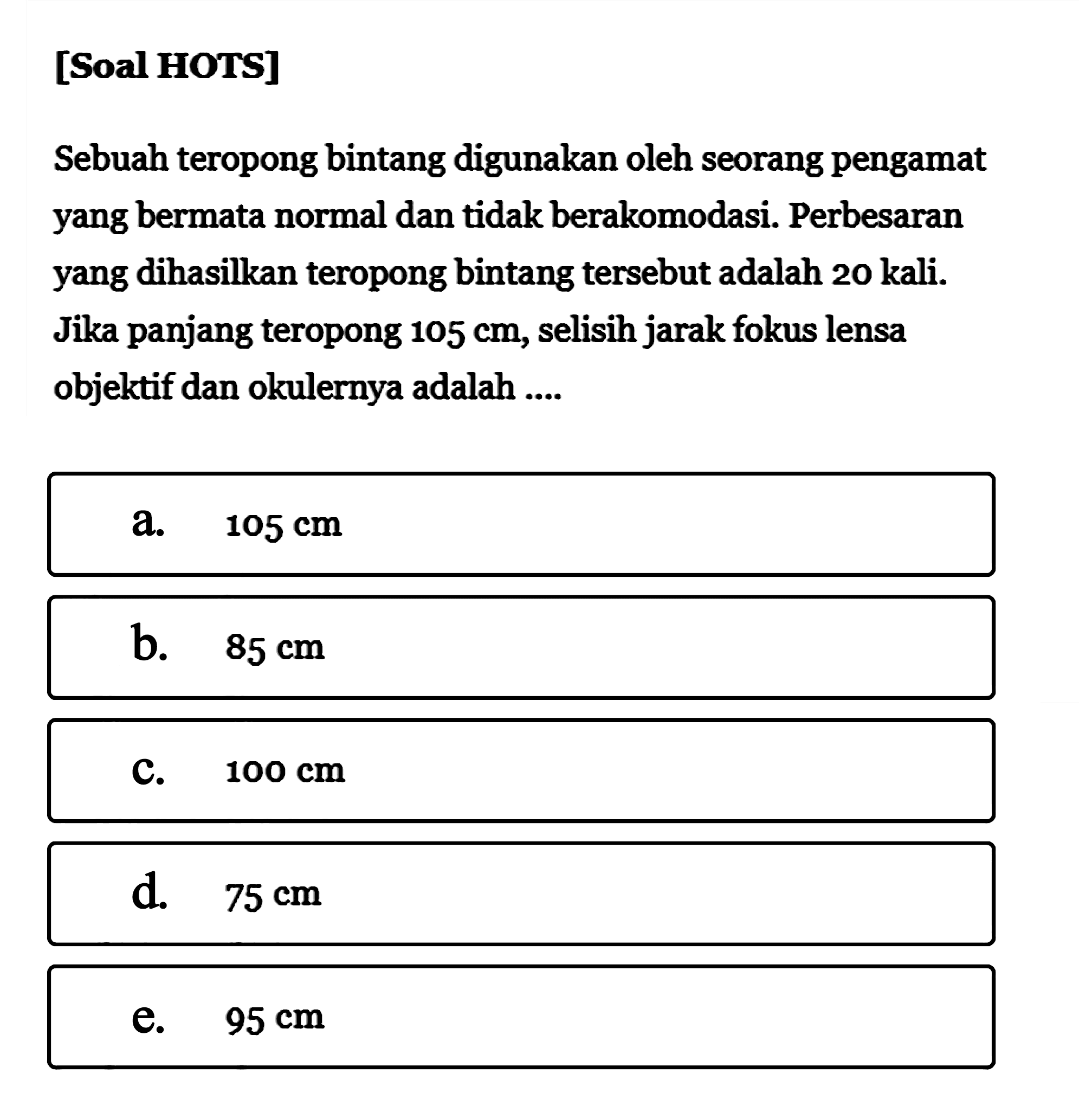 [Soal HOTS]Sebuah teropong bintang digunakan oleh seorang pengamat yang bermata normal dan tidak berakomodasi. Perbesaran yang dihasilkan teropong bintang tersebut adalah 20 kali. Jika panjang teropong  105 cm , selisih jarak fokus lensa objektif dan okulernya adalah ....a.  105 cm b.  85 cm c.  100 cm d.  75 cm e.  95 cm 