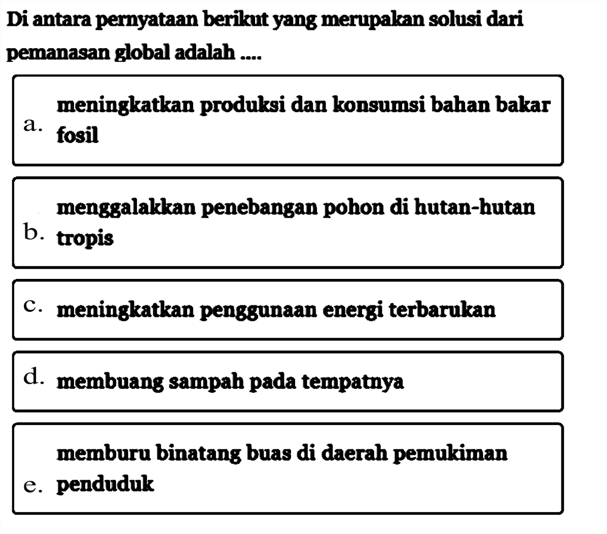 Di antara pernyataan berikut yang merupakan solusi dari pemanasan global adalah ....a. meningkatkan produksi dan konsumsi bahan bakar fosilb. tropis menggalakkan penebangan pohon di hutan-hutan c. meningkatkan penggunaan energi terbarukand. membuang sampah pada tempatnyae. memburu binatang buas di daerah pemukiman penduduk 